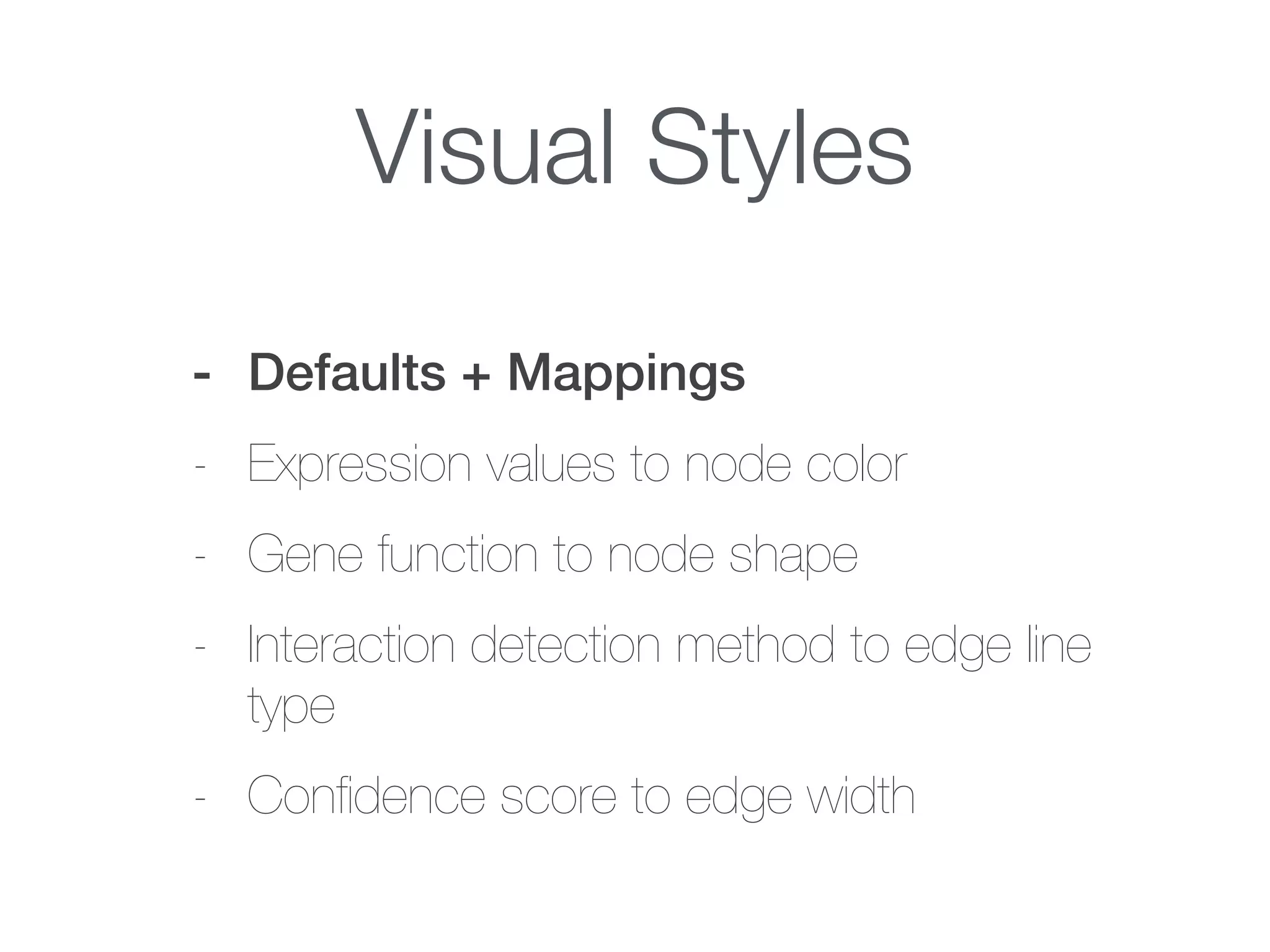Visual Styles
- Defaults + Mappings
- Expression values to node color
- Gene function to node shape
- Interaction detection method to edge line
type
- Conﬁdence score to edge width
 