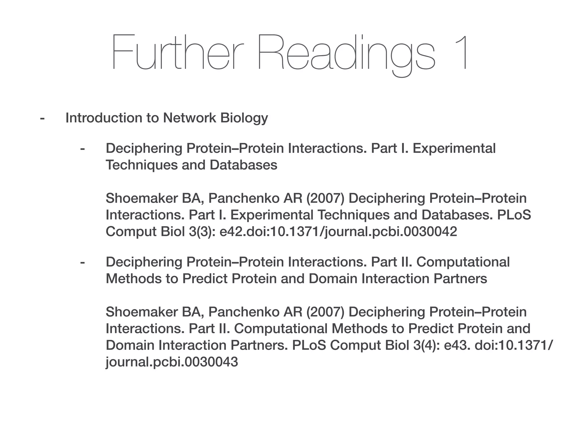 Further Readings 1
- Introduction to Network Biology
- Deciphering Protein–Protein Interactions. Part I. Experimental
Techniques and Databases 
 
Shoemaker BA, Panchenko AR (2007) Deciphering Protein–Protein
Interactions. Part I. Experimental Techniques and Databases. PLoS
Comput Biol 3(3): e42.doi:10.1371/journal.pcbi.0030042
- Deciphering Protein–Protein Interactions. Part II. Computational
Methods to Predict Protein and Domain Interaction Partners 
 
Shoemaker BA, Panchenko AR (2007) Deciphering Protein–Protein
Interactions. Part II. Computational Methods to Predict Protein and
Domain Interaction Partners. PLoS Comput Biol 3(4): e43. doi:10.1371/
journal.pcbi.0030043
 