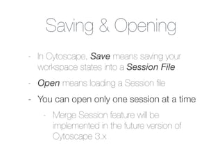 Saving & Opening
- In Cytoscape, Save means saving your
workspace states into a Session File
- Open means loading a Session ﬁle
- You can open only one session at a time
- Merge Session feature will be
implemented in the future version of
Cytoscape 3.x
 