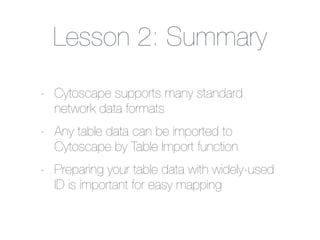 Lesson 2: Summary
- Cytoscape supports many standard
network data formats
- Any table data can be imported to
Cytoscape by Table Import function
- Preparing your table data with widely-used
ID is important for easy mapping
 