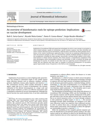 Methodological Review
An overview of bioinformatics tools for epitope prediction: Implications
on vaccine development
Ruth E. Soria-Guerra a
, Ricardo Nieto-Gomez b
, Dania O. Govea-Alonso b
, Sergio Rosales-Mendoza b,⇑
a
Laboratorio de Ingeniería de Biorreactores, Facultad de Ciencias Químicas, Universidad Autónoma de San Luis Potosí, Av. Dr. Manuel Nava 6, SLP 78210, Mexico
b
Laboratorio de Biofarmacéuticos Recombinantes, Facultad de Ciencias Químicas, Universidad Autónoma de San Luis Potosí, Av. Dr. Manuel Nava 6, SLP 78210, Mexico
a r t i c l e i n f o
Article history:
Received 25 February 2014
Accepted 3 November 2014
Available online 10 November 2014
Keywords:
Antigenic determinants
Databases
Hypervariable pathogens
Immunological software
Immunoprotection
a b s t r a c t
Exploitation of recombinant DNA and sequencing technologies has led to a new concept in vaccination in
which isolated epitopes, capable of stimulating a speciﬁc immune response, have been identiﬁed and
used to achieve advanced vaccine formulations; replacing those constituted by whole pathogen-formu-
lations. In this context, bioinformatics approaches play a critical role on analyzing multiple genomes to
select the protective epitopes in silico. It is conceived that cocktails of deﬁned epitopes or chimeric pro-
tein arrangements, including the target epitopes, may provide a rationale design capable to elicit conve-
nient humoral or cellular immune responses. This review presents a comprehensive compilation of the
most advantageous online immunological software and searchable, in order to facilitate the design and
development of vaccines. An outlook on how these tools are supporting vaccine development is pre-
sented. HIV and inﬂuenza have been taken as examples of promising developments on vaccination
against hypervariable viruses. Perspectives in this ﬁeld are also envisioned.
Ó 2014 Elsevier Inc. All rights reserved.
1. Introduction
Exploitation of vaccination as a tool in ﬁghting wide spread dis-
eases has resulted in substantial strides in the combat against
many infectious diseases such as inﬂuenza, smallpox, varicella,
pertussis, diphtheria, tetanus, polio, hepatitis, and rotavirus [1,2].
The conventional vaccines, which include attenuated or killed
agents, might take up to 15 years of development; this includes
cultivation of the desired microorganism at a larger scale and
under proper conditions as well as an effective inactivation with
a subsequent evaluation of vaccine immunogenicity. Although this
kind of vaccines has saved countless lives, it can have unfavorable
consequences as adverse effects, induce the disease or, in some
instances, even death [3–5].
Bioinformatics is a ﬁeld of science in which several disciplines
such as biology, computing, and information technology converge
to organize and store large amounts of biological information dri-
ven by advances generated in genetics, molecular biology, and bio-
technology [6]. One goal of bioinformatics is to streamline and
interpret, effectively and timely, information from the genome,
transcriptome, and/or proteome [7]. This discipline aims to pro-
mote health beneﬁts including the area of vaccines.
The development of bioinformatics tools along with advances in
recombinant DNA technology (rDNA) and the knowledge on the
host immune response and the genetic background of the patho-
gen will lead to new vaccines against diseases that currently have
few or no control measures in just 1 or 2 years through computer
in silico predictions to deﬁne targets [8] see Fig. 1. The vaccines
developed through rDNA technologies are designed to be safer,
more efﬁcacious, and/or less expensive than traditional vaccines.
In order to achieve these aims, a thorough understanding of the
disease agent, particularly, critical epitopes to induce the appropri-
ate immunological reaction is required [9–11].
While the availability of the complete genome sequence per-
mits the identiﬁcation of all potential protein products, this infor-
mation could be not sufﬁcient to allow for the identiﬁcation of the
subset of proteins that are in fact expressed at any stage of the life
http://dx.doi.org/10.1016/j.jbi.2014.11.003
1532-0464/Ó 2014 Elsevier Inc. All rights reserved.
Abbreviations: HIV, Human Immunodeﬁciency Virus; rDNA, recombinant DNA
technology; MHC, major histocompatibility complex; HLA, human leukocyte
antigen; PSSM, Position Speciﬁc Scoring Matrices; ANN, Artiﬁcial Neuronal
Networks; QM, quantitative matrices; KISS, Kernel-based Inter-allele peptide
binding prediction SyStem; SVM, support vector machine; WAPP, Whole Antigen
Processing Pathway; CTL, cytotoxic T cell; PI, Protrusion Index; gp120, envelop
glycoprotein gp120; gag, structural polyprotein; mAb, monoclonal antibody; MCC,
Matthews correlation coefﬁcient; HA, hemagglutinin; NA, neuraminidase; TAP,
transporter associated protein; APC, antigen presenting cells; SEPPA, Spatial Epitope
Prediction of Protein Antigens; ATP, adenosine triphosphate; AIDS, acquired
immunodeﬁciency syndrome; RV144, Thai HIV phase III prime/boost vaccine trial.
⇑ Corresponding author. Fax: +52 444 826 2440.
E-mail address: rosales.s@fcq.uaslp.mx (S. Rosales-Mendoza).
Journal of Biomedical Informatics 53 (2015) 405–414
Contents lists available at ScienceDirect
Journal of Biomedical Informatics
journal homepage: www.elsevier.com/locate/yjbin
 