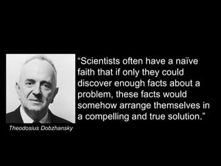 “Scientists often have a naïve 
faith that if only they could 
discover enough facts about a 
problem, these facts would 
somehow arrange themselves in 
a compelling and true solution.” 
Theodosius Dobzhansky 
 