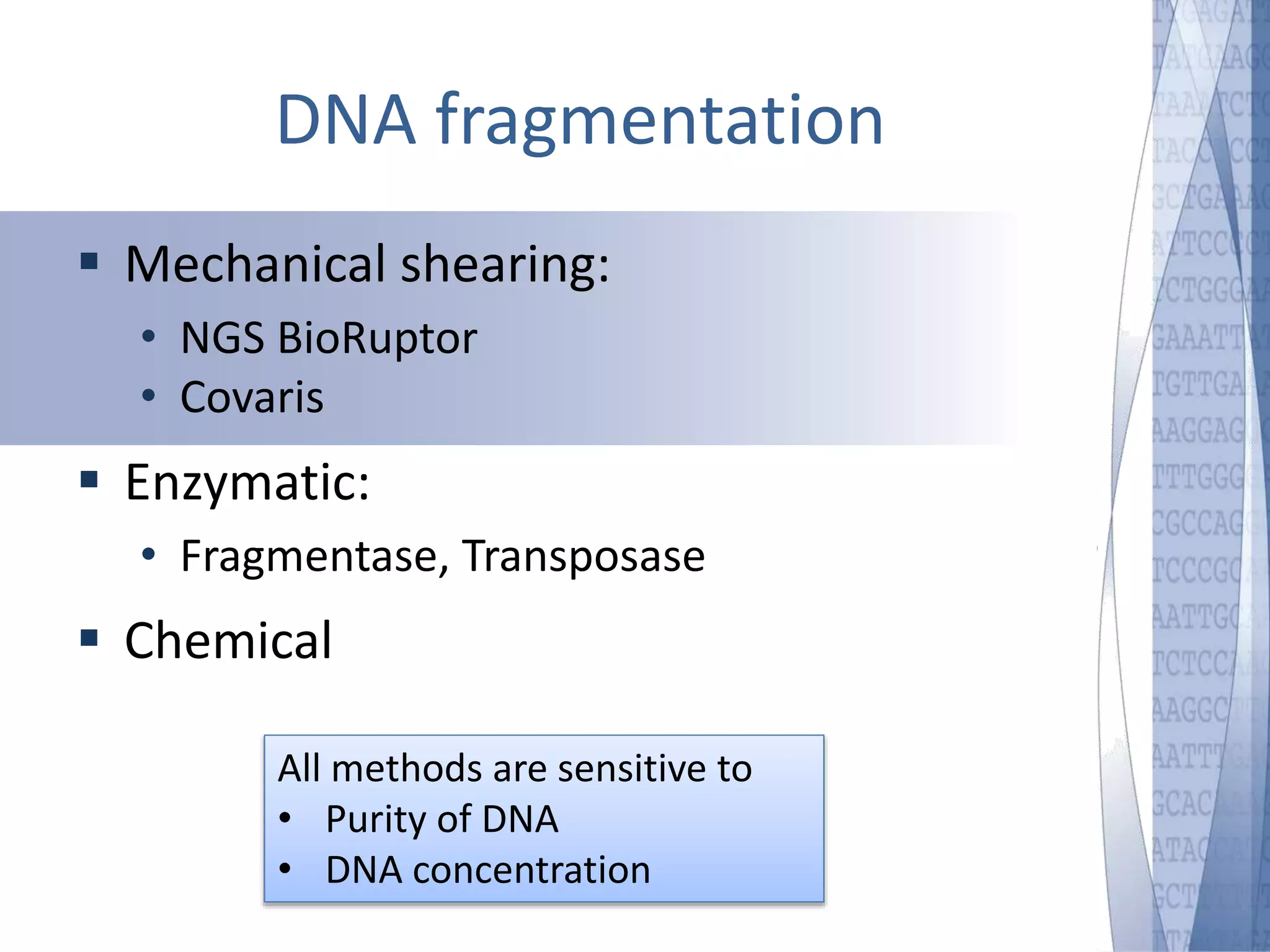 DNA fragmentation 
 Mechanical shearing: 
• NGS BioRuptor 
• Covaris 
 Enzymatic: 
• Fragmentase, Transposase 
 Chemical 
All methods are sensitive to 
• Purity of DNA 
• DNA concentration 
 