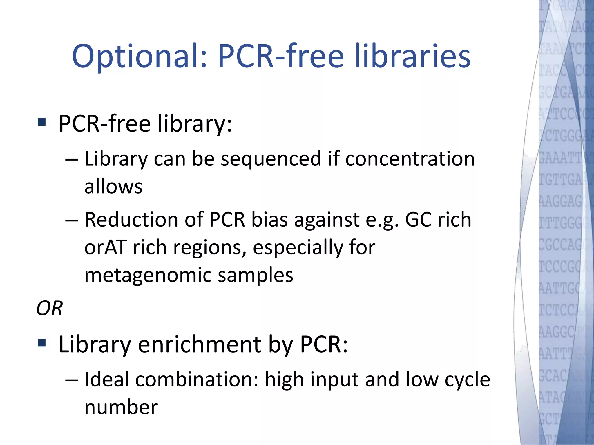 Optional: PCR-free libraries 
 PCR-free library: 
– Library can be sequenced if concentration 
allows 
– Reduction of PCR bias against e.g. GC rich 
orAT rich regions, especially for 
metagenomic samples 
OR 
 Library enrichment by PCR: 
– Ideal combination: high input and low cycle 
number 
 