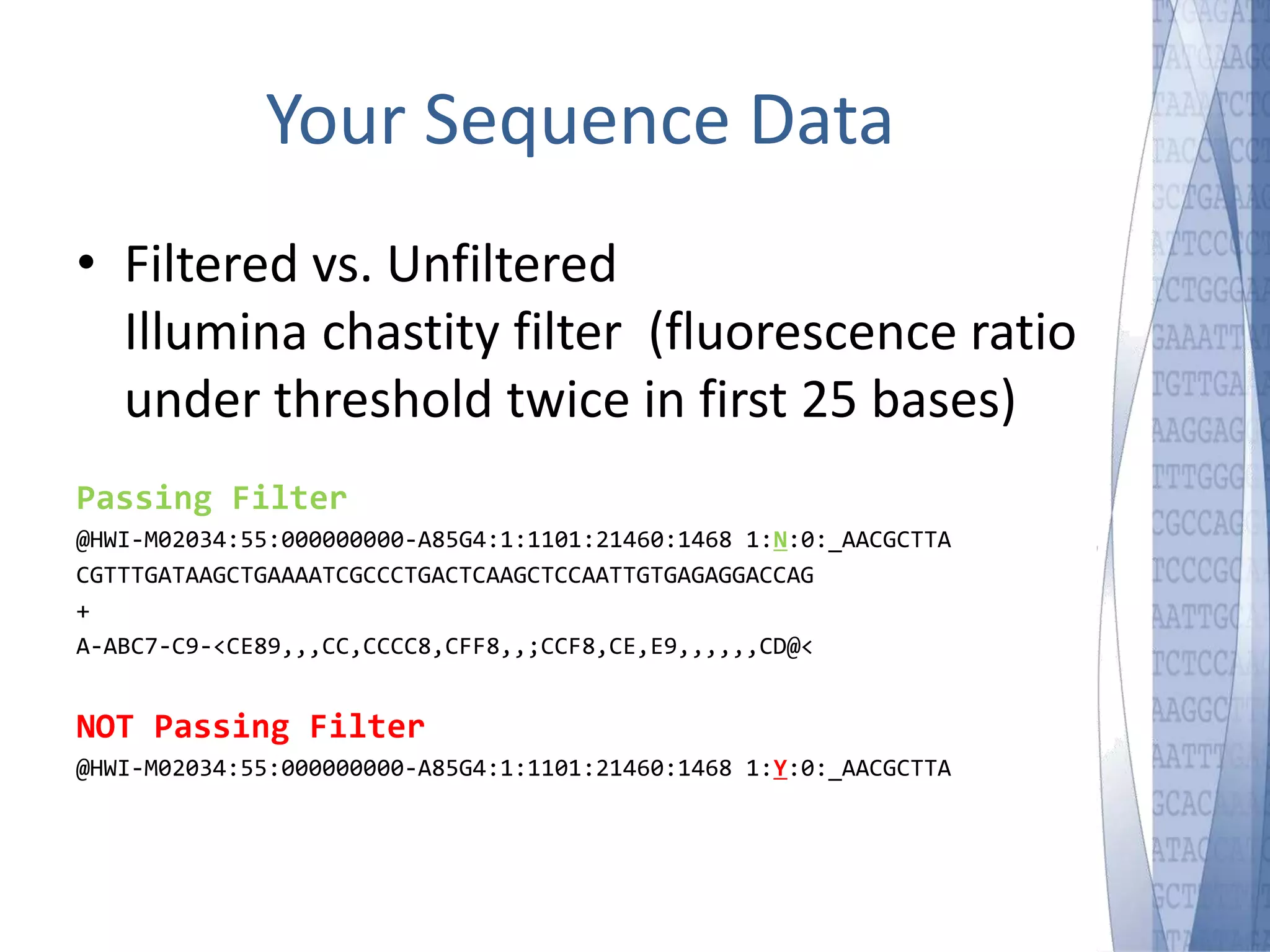 Your Sequence Data 
• Filtered vs. Unfiltered 
Illumina chastity filter (fluorescence ratio 
under threshold twice in first 25 bases) 
Passing Filter 
@HWI-M02034:55:000000000-A85G4:1:1101:21460:1468 1:N:0:_AACGCTTA 
CGTTTGATAAGCTGAAAATCGCCCTGACTCAAGCTCCAATTGTGAGAGGACCAG 
+ 
A-ABC7-C9-<CE89,,,CC,CCCC8,CFF8,,;CCF8,CE,E9,,,,,,CD@< 
NOT Passing Filter 
@HWI-M02034:55:000000000-A85G4:1:1101:21460:1468 1:Y:0:_AACGCTTA 
 