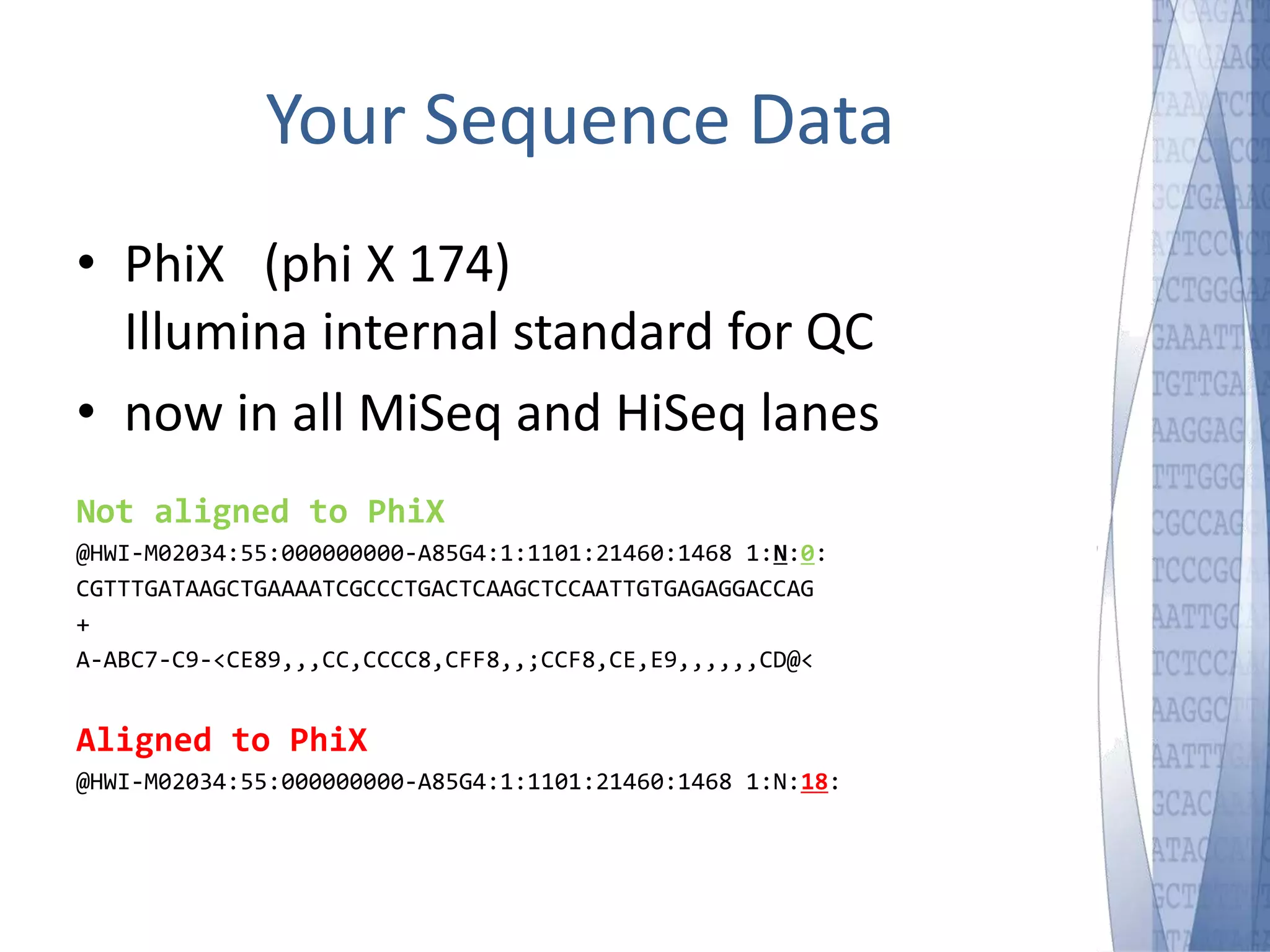 Your Sequence Data 
• PhiX (phi X 174) 
Illumina internal standard for QC 
• now in all MiSeq and HiSeq lanes 
Not aligned to PhiX 
@HWI-M02034:55:000000000-A85G4:1:1101:21460:1468 1:N:0: 
CGTTTGATAAGCTGAAAATCGCCCTGACTCAAGCTCCAATTGTGAGAGGACCAG 
+ 
A-ABC7-C9-<CE89,,,CC,CCCC8,CFF8,,;CCF8,CE,E9,,,,,,CD@< 
Aligned to PhiX 
@HWI-M02034:55:000000000-A85G4:1:1101:21460:1468 1:N:18: 
 