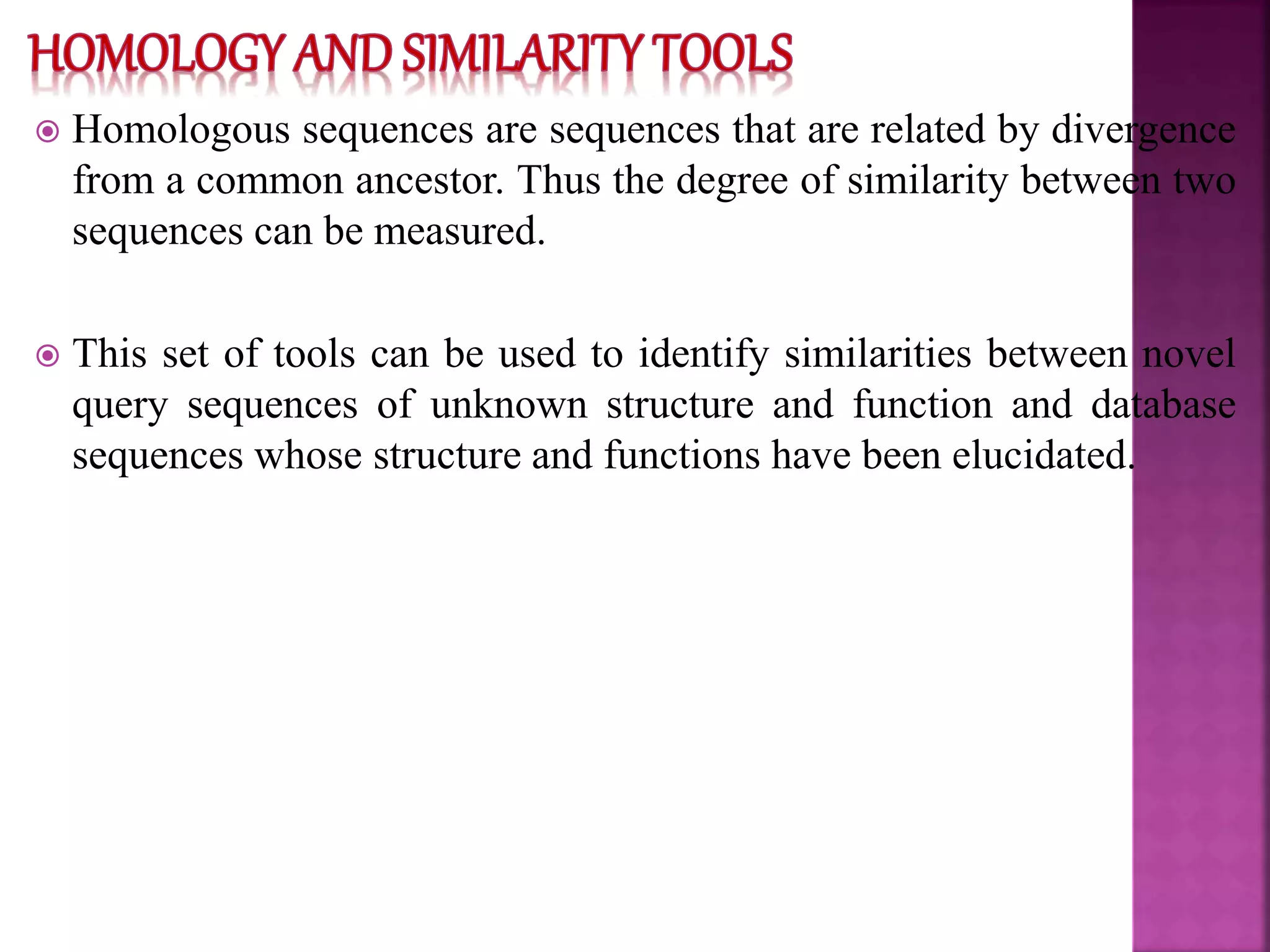  Homologous sequences are sequences that are related by divergence
from a common ancestor. Thus the degree of similarity between two
sequences can be measured.
 This set of tools can be used to identify similarities between novel
query sequences of unknown structure and function and database
sequences whose structure and functions have been elucidated.
 