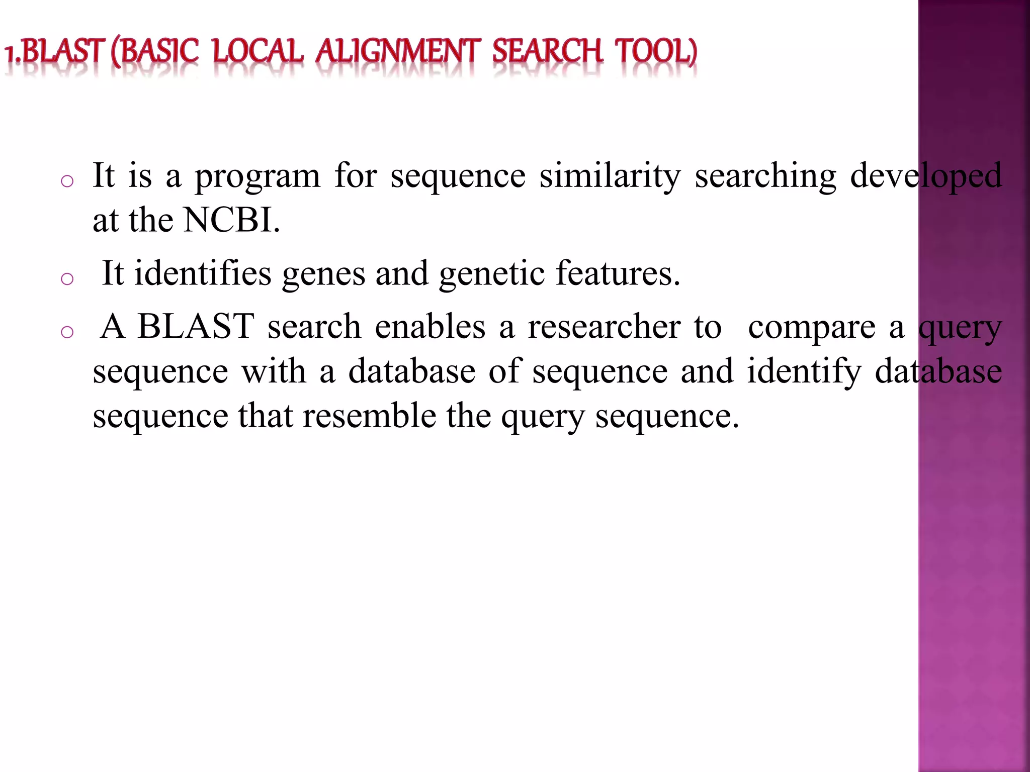 o It is a program for sequence similarity searching developed
at the NCBI.
o It identifies genes and genetic features.
o A BLAST search enables a researcher to compare a query
sequence with a database of sequence and identify database
sequence that resemble the query sequence.
 