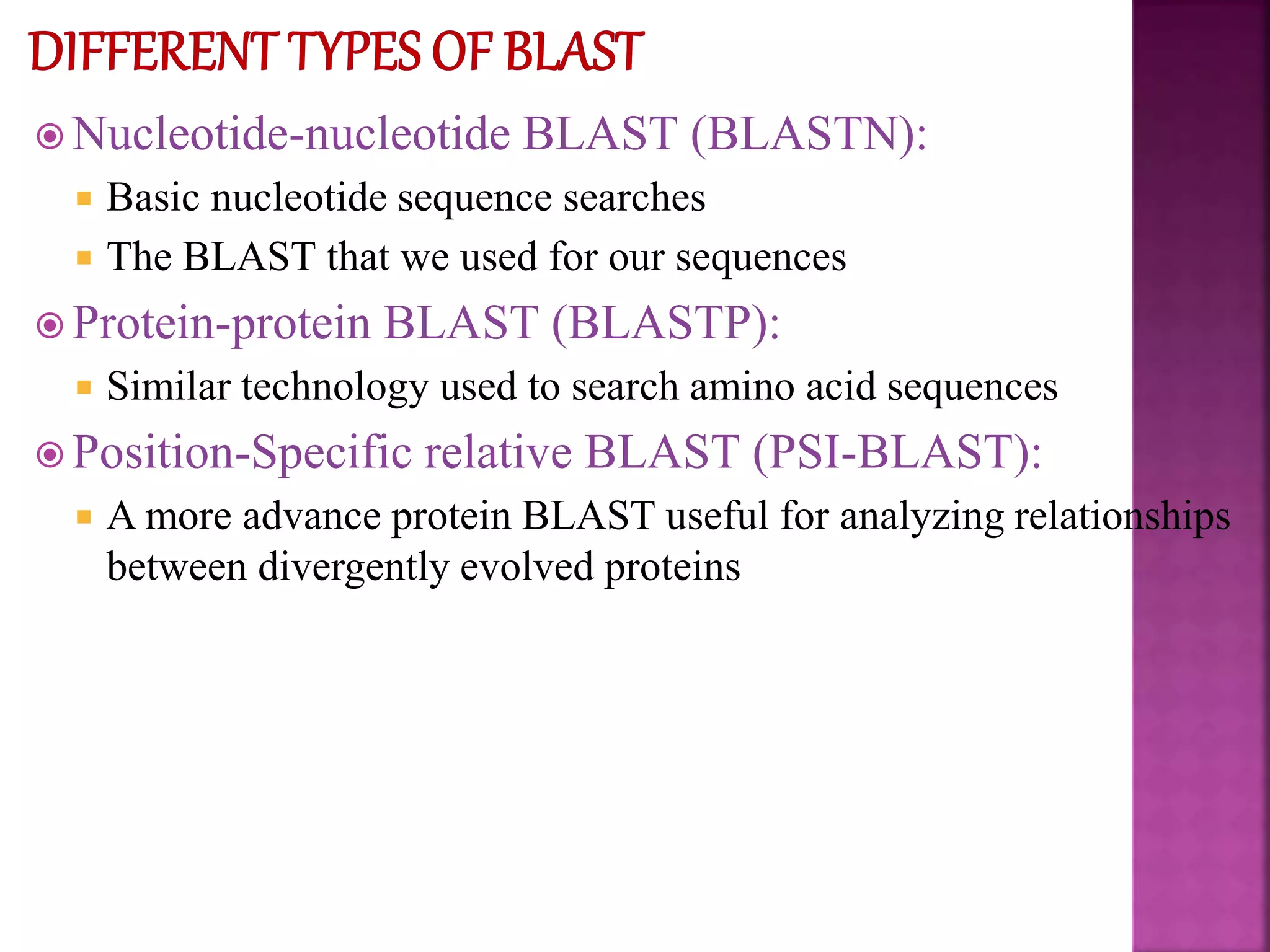  Nucleotide-nucleotide BLAST (BLASTN):
 Basic nucleotide sequence searches
 The BLAST that we used for our sequences
 Protein-protein BLAST (BLASTP):
 Similar technology used to search amino acid sequences
 Position-Specific relative BLAST (PSI-BLAST):
 A more advance protein BLAST useful for analyzing relationships
between divergently evolved proteins
 