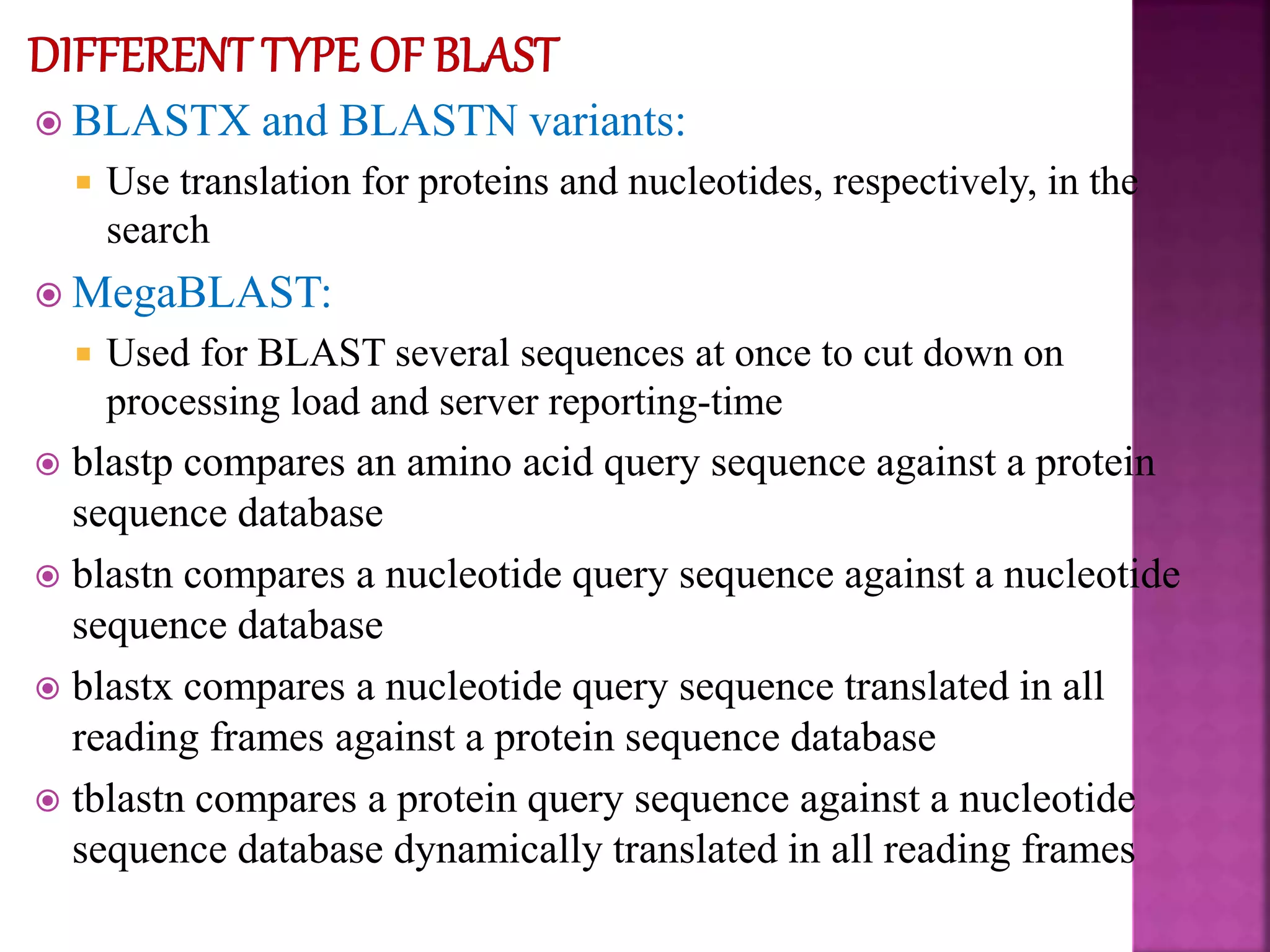  BLASTX and BLASTN variants:
 Use translation for proteins and nucleotides, respectively, in the
search
 MegaBLAST:
 Used for BLAST several sequences at once to cut down on
processing load and server reporting-time
 blastp compares an amino acid query sequence against a protein
sequence database
 blastn compares a nucleotide query sequence against a nucleotide
sequence database
 blastx compares a nucleotide query sequence translated in all
reading frames against a protein sequence database
 tblastn compares a protein query sequence against a nucleotide
sequence database dynamically translated in all reading frames
 
