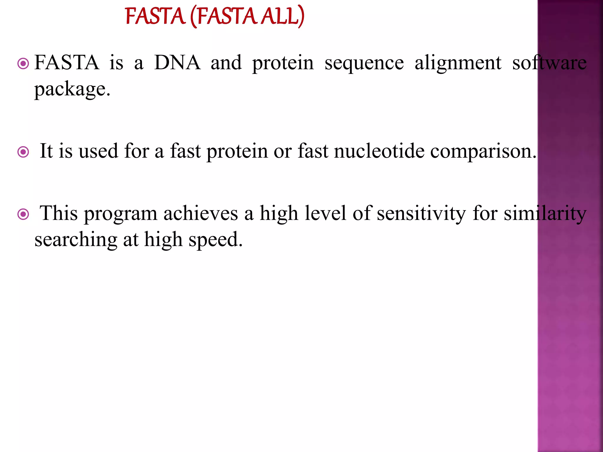  FASTA is a DNA and protein sequence alignment software
package.
 It is used for a fast protein or fast nucleotide comparison.
 This program achieves a high level of sensitivity for similarity
searching at high speed.
 