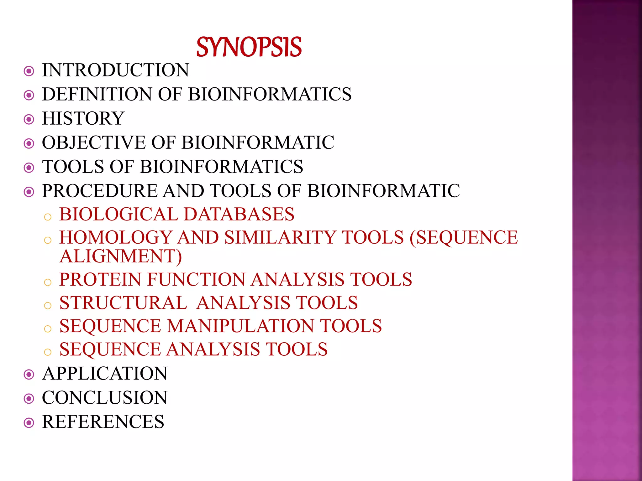  INTRODUCTION
 DEFINITION OF BIOINFORMATICS
 HISTORY
 OBJECTIVE OF BIOINFORMATIC
 TOOLS OF BIOINFORMATICS
 PROCEDURE AND TOOLS OF BIOINFORMATIC
o BIOLOGICAL DATABASES
o HOMOLOGY AND SIMILARITY TOOLS (SEQUENCE
ALIGNMENT)
o PROTEIN FUNCTION ANALYSIS TOOLS
o STRUCTURAL ANALYSIS TOOLS
o SEQUENCE MANIPULATION TOOLS
o SEQUENCE ANALYSIS TOOLS
 APPLICATION
 CONCLUSION
 REFERENCES
 