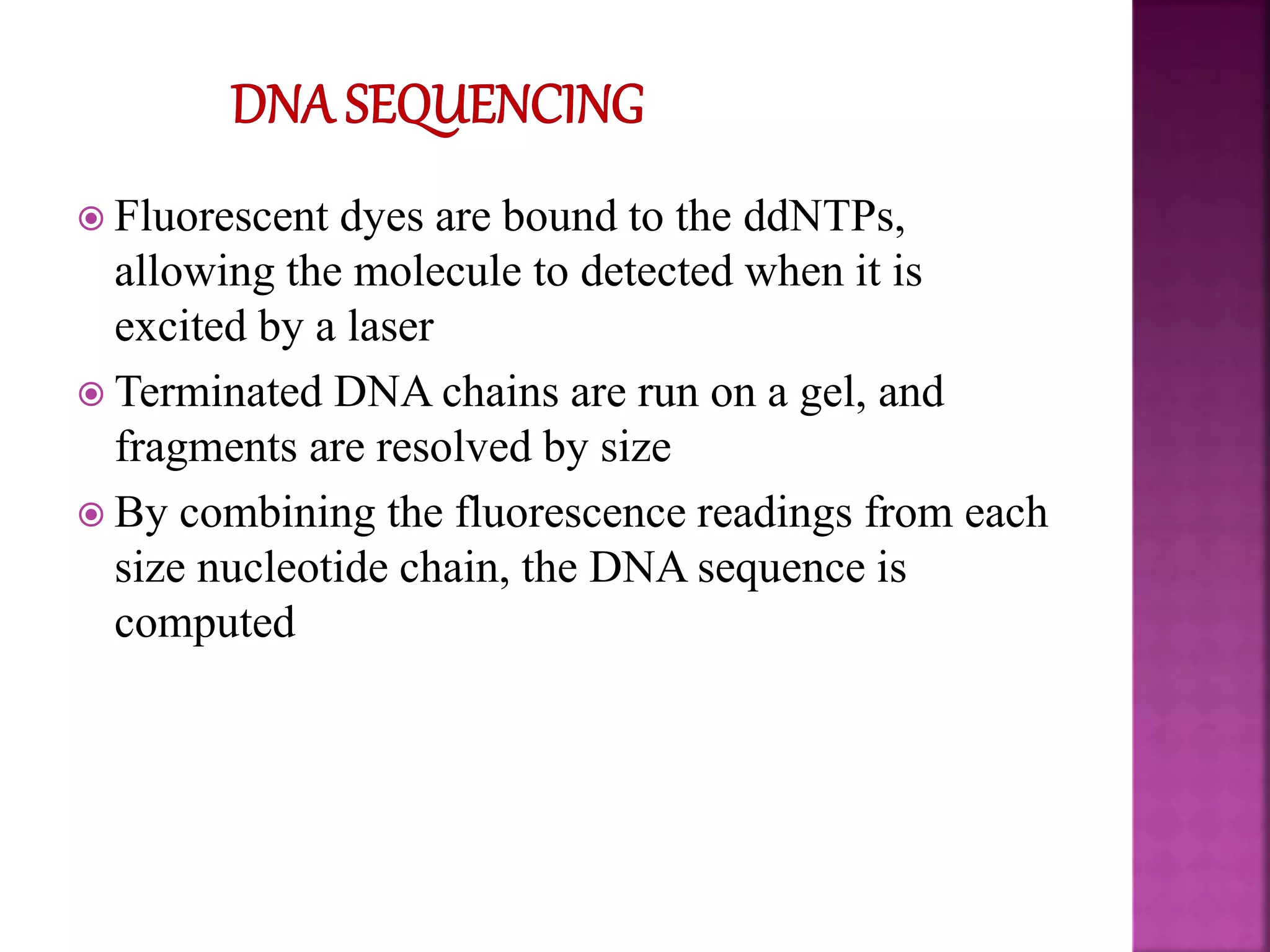  Fluorescent dyes are bound to the ddNTPs,
allowing the molecule to detected when it is
excited by a laser
 Terminated DNA chains are run on a gel, and
fragments are resolved by size
 By combining the fluorescence readings from each
size nucleotide chain, the DNA sequence is
computed
 