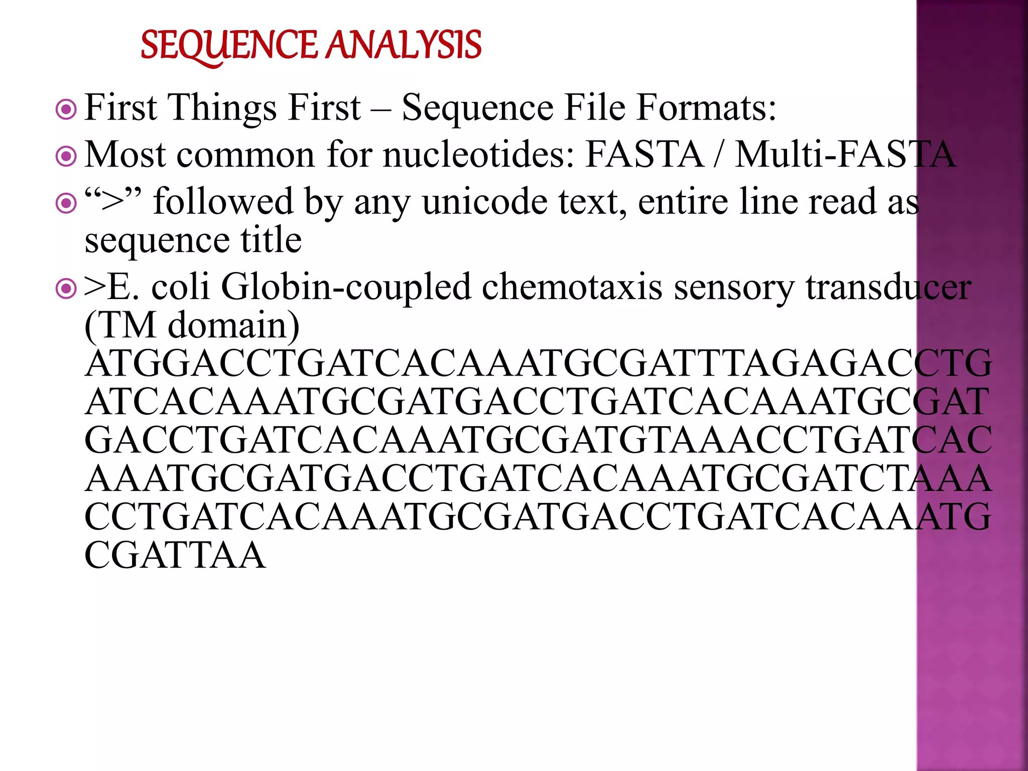  First Things First – Sequence File Formats:
 Most common for nucleotides: FASTA / Multi-FASTA
 “>” followed by any unicode text, entire line read as
sequence title
 >E. coli Globin-coupled chemotaxis sensory transducer
(TM domain)
ATGGACCTGATCACAAATGCGATTTAGAGACCTG
ATCACAAATGCGATGACCTGATCACAAATGCGAT
GACCTGATCACAAATGCGATGTAAACCTGATCAC
AAATGCGATGACCTGATCACAAATGCGATCTAAA
CCTGATCACAAATGCGATGACCTGATCACAAATG
CGATTAA
 