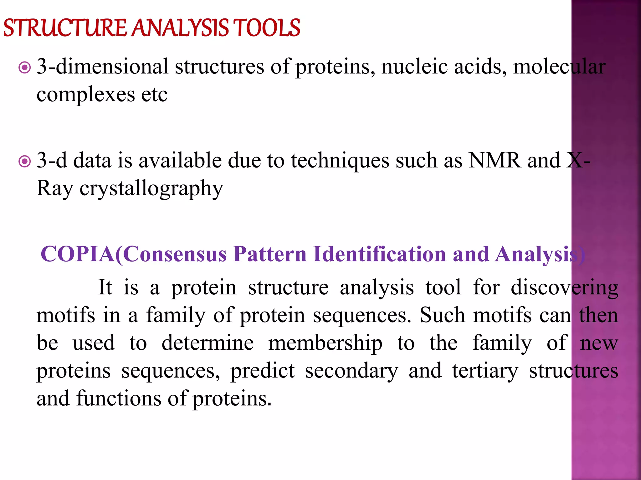  3-dimensional structures of proteins, nucleic acids, molecular
complexes etc
 3-d data is available due to techniques such as NMR and X-
Ray crystallography
COPIA(Consensus Pattern Identification and Analysis)
It is a protein structure analysis tool for discovering
motifs in a family of protein sequences. Such motifs can then
be used to determine membership to the family of new
proteins sequences, predict secondary and tertiary structures
and functions of proteins.
 