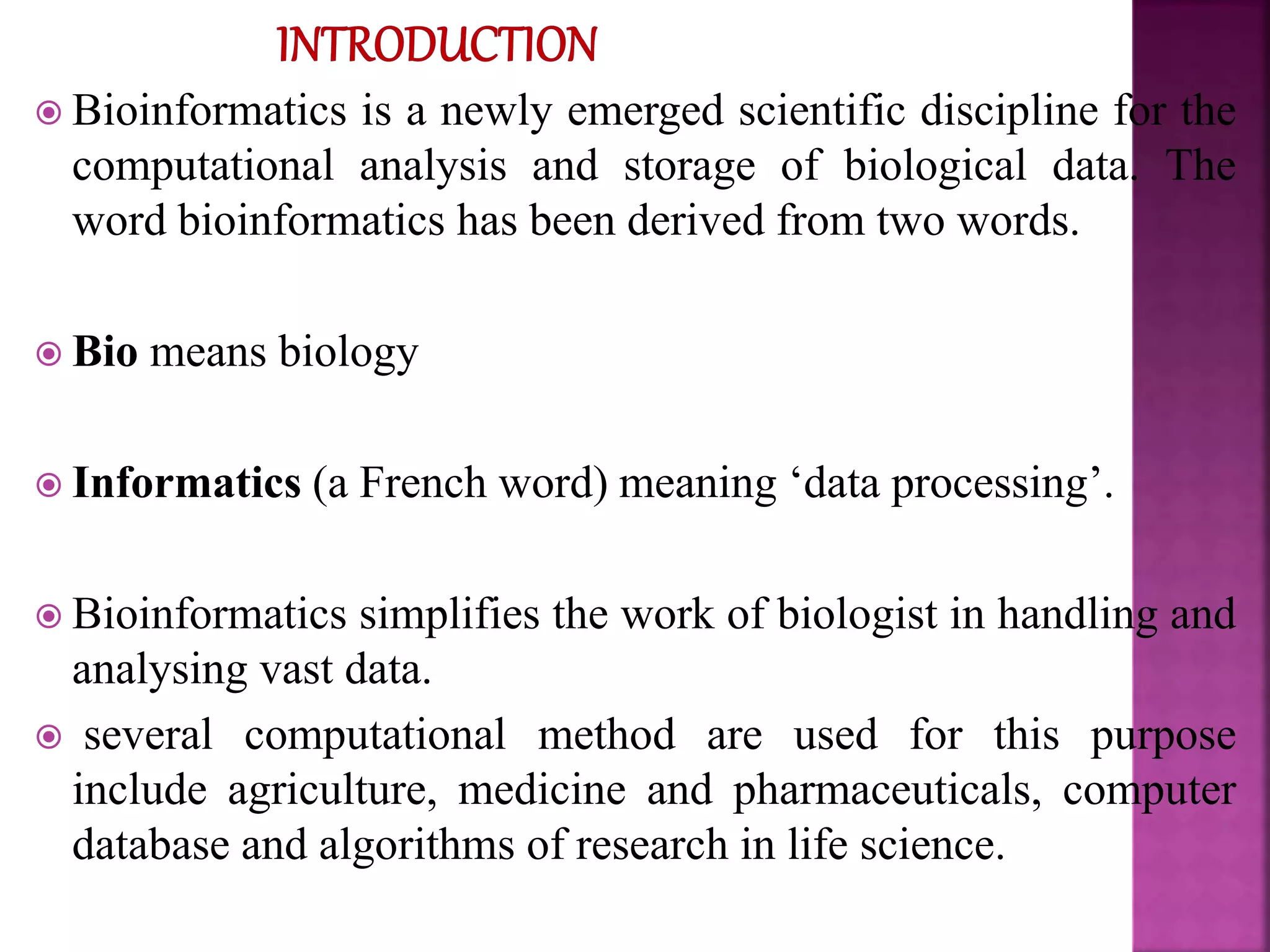  Bioinformatics is a newly emerged scientific discipline for the
computational analysis and storage of biological data. The
word bioinformatics has been derived from two words.
 Bio means biology
 Informatics (a French word) meaning ‘data processing’.
 Bioinformatics simplifies the work of biologist in handling and
analysing vast data.
 several computational method are used for this purpose
include agriculture, medicine and pharmaceuticals, computer
database and algorithms of research in life science.
 