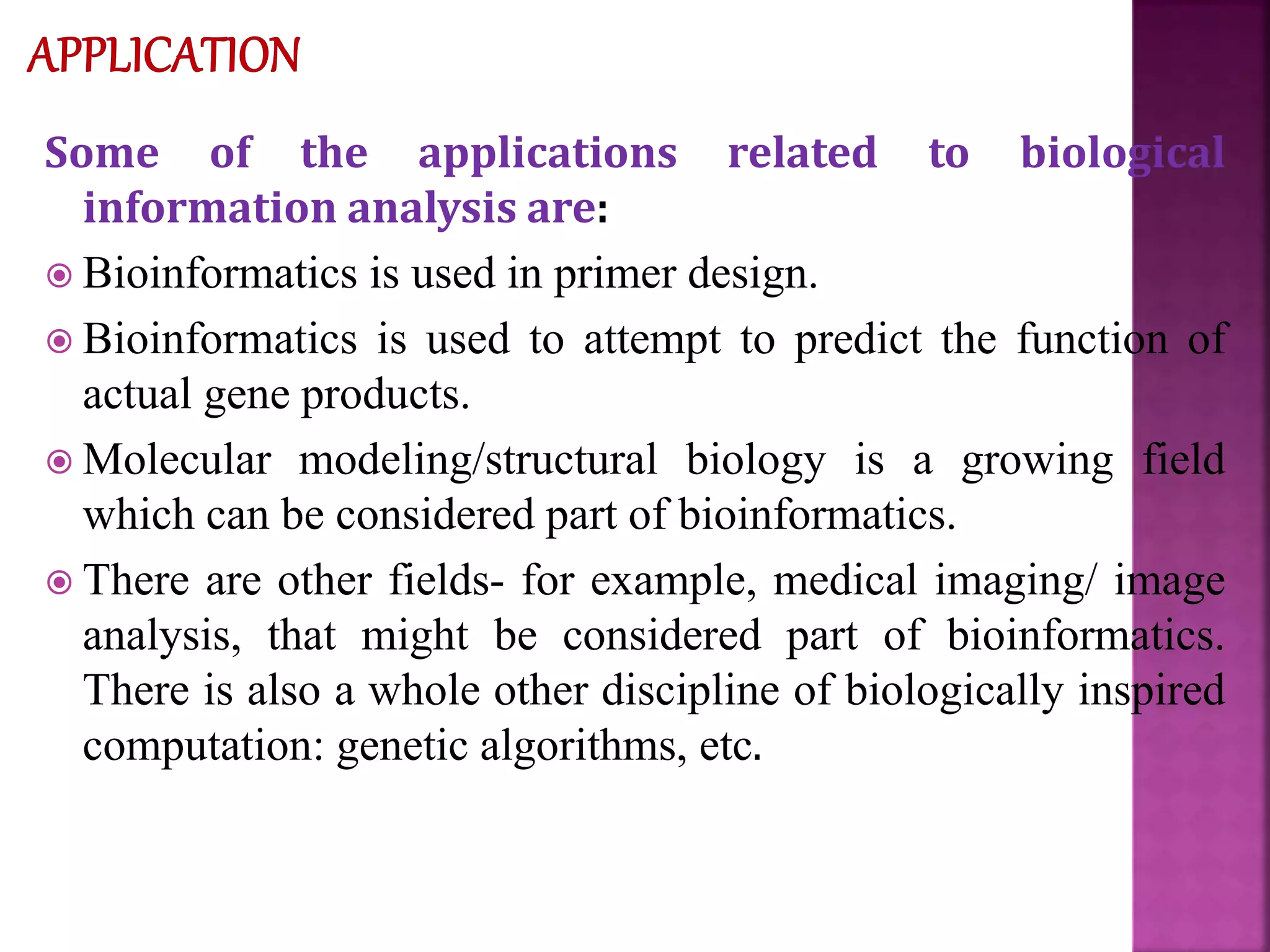 Some of the applications related to biological
information analysis are:
 Bioinformatics is used in primer design.
 Bioinformatics is used to attempt to predict the function of
actual gene products.
 Molecular modeling/structural biology is a growing field
which can be considered part of bioinformatics.
 There are other fields- for example, medical imaging/ image
analysis, that might be considered part of bioinformatics.
There is also a whole other discipline of biologically inspired
computation: genetic algorithms, etc.
 