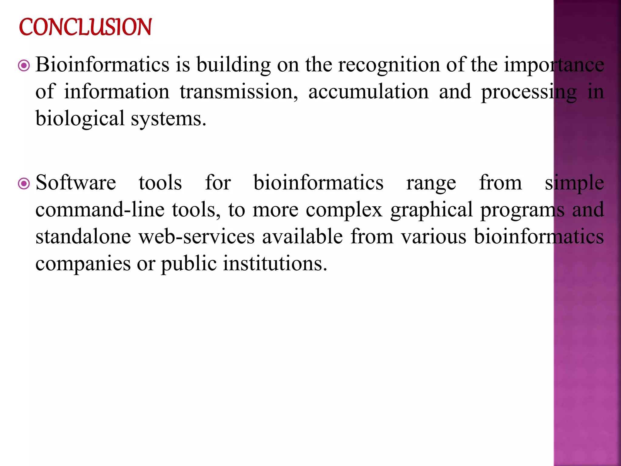  Bioinformatics is building on the recognition of the importance
of information transmission, accumulation and processing in
biological systems.
 Software tools for bioinformatics range from simple
command-line tools, to more complex graphical programs and
standalone web-services available from various bioinformatics
companies or public institutions.
 