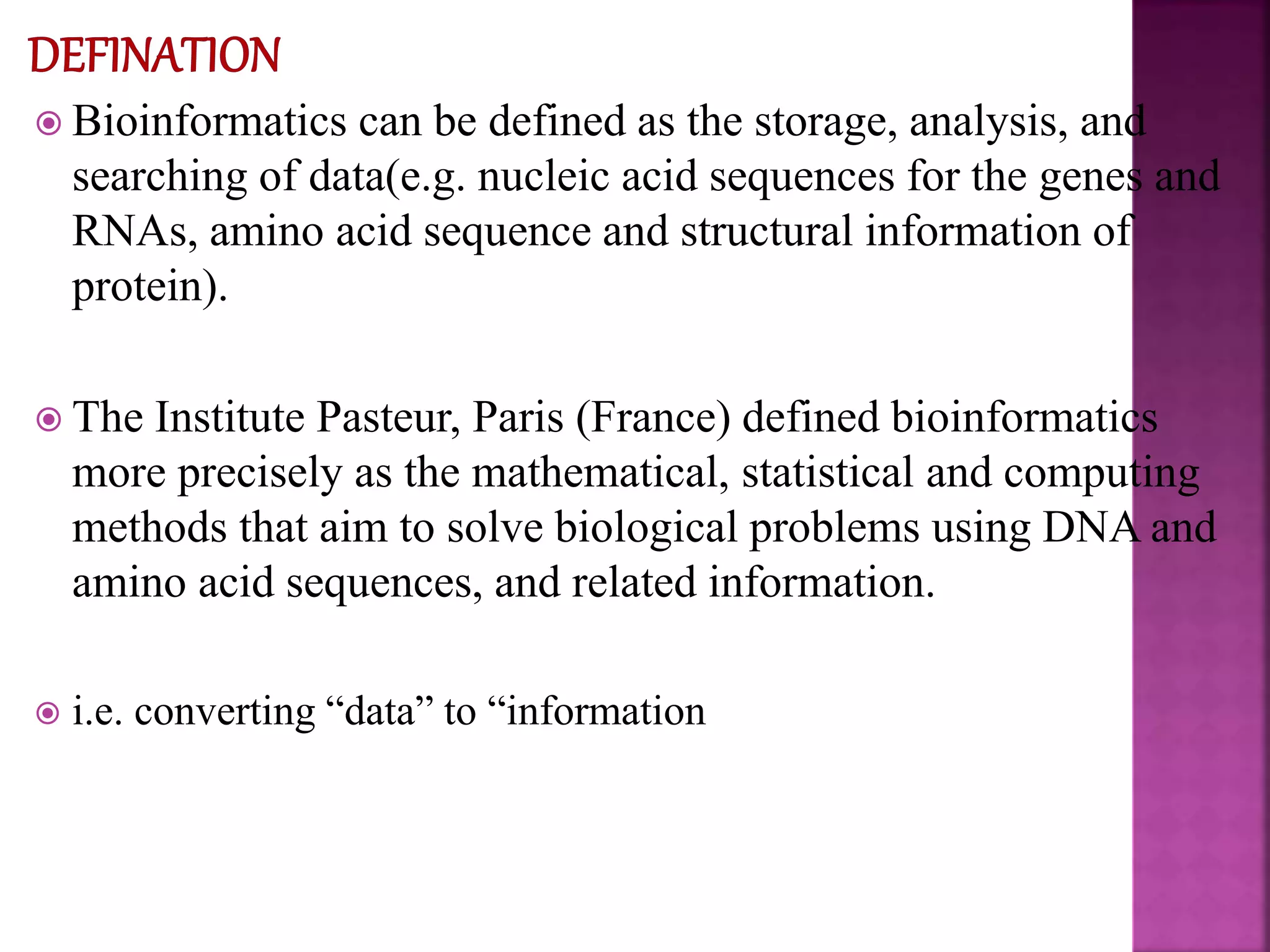  Bioinformatics can be defined as the storage, analysis, and
searching of data(e.g. nucleic acid sequences for the genes and
RNAs, amino acid sequence and structural information of
protein).
 The Institute Pasteur, Paris (France) defined bioinformatics
more precisely as the mathematical, statistical and computing
methods that aim to solve biological problems using DNA and
amino acid sequences, and related information.
 i.e. converting “data” to “information
 