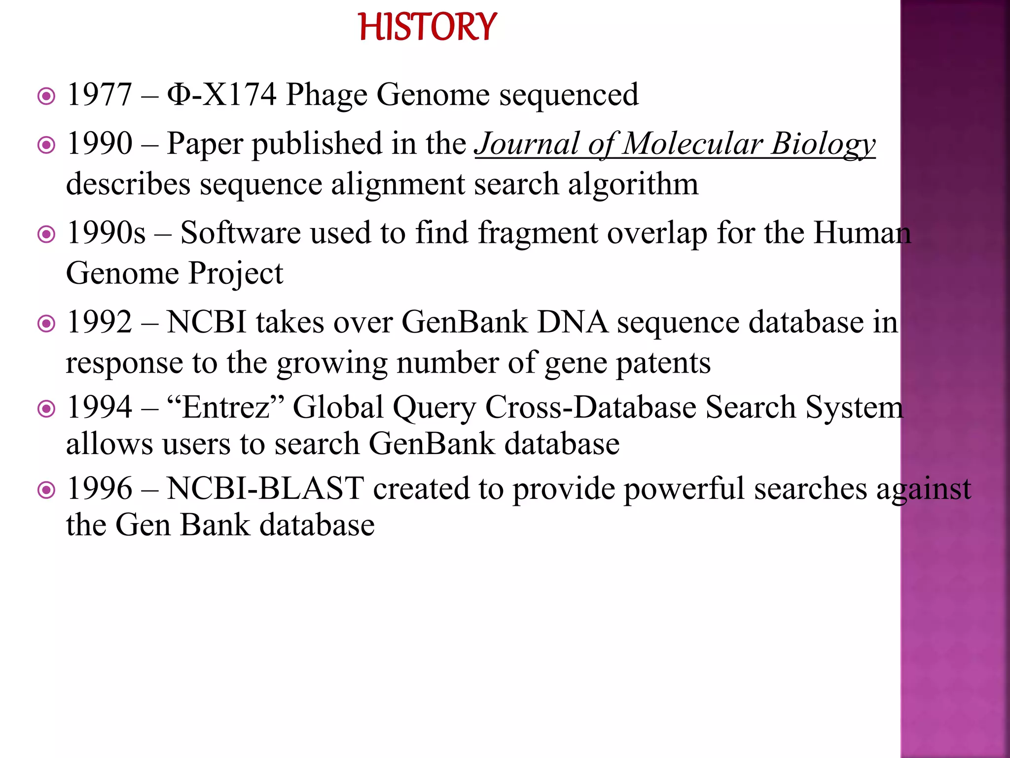  1977 – Φ-X174 Phage Genome sequenced
 1990 – Paper published in the Journal of Molecular Biology
describes sequence alignment search algorithm
 1990s – Software used to find fragment overlap for the Human
Genome Project
 1992 – NCBI takes over GenBank DNA sequence database in
response to the growing number of gene patents
 1994 – “Entrez” Global Query Cross-Database Search System
allows users to search GenBank database
 1996 – NCBI-BLAST created to provide powerful searches against
the Gen Bank database
 
