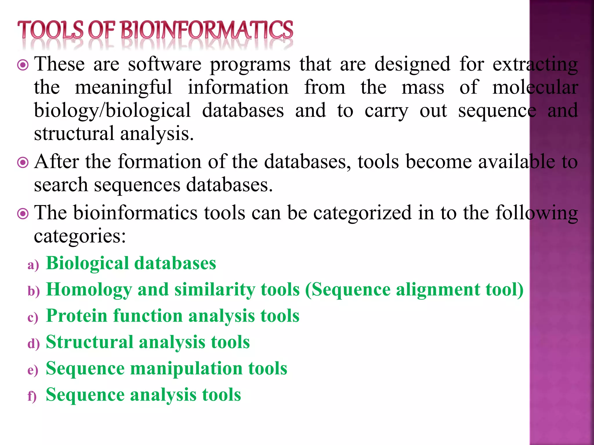  These are software programs that are designed for extracting
the meaningful information from the mass of molecular
biology/biological databases and to carry out sequence and
structural analysis.
 After the formation of the databases, tools become available to
search sequences databases.
 The bioinformatics tools can be categorized in to the following
categories:
a) Biological databases
b) Homology and similarity tools (Sequence alignment tool)
c) Protein function analysis tools
d) Structural analysis tools
e) Sequence manipulation tools
f) Sequence analysis tools
 