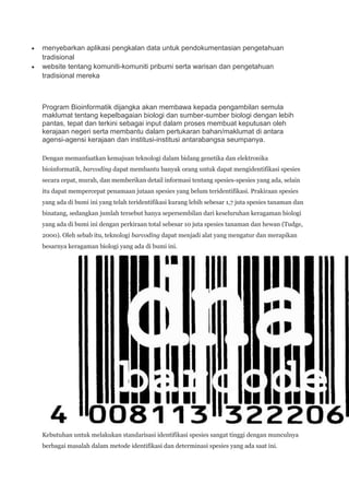 menyebarkan aplikasi pengkalan data untuk pendokumentasian pengetahuan
tradisional
website tentang komuniti-komuniti pribumi serta warisan dan pengetahuan
tradisional mereka



Program Bioinformatik dijangka akan membawa kepada pengambilan semula
maklumat tentang kepelbagaian biologi dan sumber-sumber biologi dengan lebih
pantas, tepat dan terkini sebagai input dalam proses membuat keputusan oleh
kerajaan negeri serta membantu dalam pertukaran bahan/maklumat di antara
agensi-agensi kerajaan dan institusi-institusi antarabangsa seumpanya.

Dengan memanfaatkan kemajuan teknologi dalam bidang genetika dan elektronika
bioinformatik, barcoding dapat membantu banyak orang untuk dapat mengidentifikasi spesies
secara cepat, murah, dan memberikan detail informasi tentang spesies-spesies yang ada, selain
itu dapat mempercepat penamaan jutaan spesies yang belum teridentifikasi. Prakiraan spesies
yang ada di bumi ini yang telah teridentifikasi kurang lebih sebesar 1,7 juta spesies tanaman dan
binatang, sedangkan jumlah tersebut hanya sepersembilan dari keseluruhan keragaman biologi
yang ada di bumi ini dengan perkiraan total sebesar 10 juta spesies tanaman dan hewan (Tudge,
2000). Oleh sebab itu, teknologi barcoding dapat menjadi alat yang mengatur dan merapikan
besarnya keragaman biologi yang ada di bumi ini.




Kebutuhan untuk melakukan standarisasi identifikasi spesies sangat tinggi dengan munculnya
berbagai masalah dalam metode identifikasi dan determinasi spesies yang ada saat ini.
 