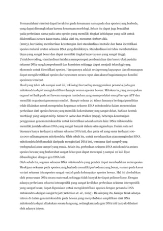 Permasalahan tersebut dapat berakibat pada kesamaan nama pada dua spesies yang berbeda,
yang dapat dimungkinkan karena kesamaan morfologi. Selain itu dapat juga berakibat
pada perbedaan nama pada satu spesies yang memiliki tingkat kehidupan yang sulit untuk
diidentifikasi secara kasat mata. Maka dari itu, menurut Herbert dkk.
(2003), barcoding memberikan keuntungan dari standardisasi metode dan bank identifikasi
spesies melalui urutan sekuens DNA yang dimilikinya. Standardisasi ini tidak membutuhkan
biaya yang sangat besar dan dapat memiliki tingkat kepercayaan yang sangat tinggi.
Untukbarcoding, standardisasi ini data mempercepat pembentukan dan konstruksi pustaka
sekuens DNA yang komprehensif dan konsisten sehingga dapat menjadi teknologi yang
ekonomis untuk identifikasi spesies. Harapannya adalah setiap orang kapanpun dan di manapun
dapat mengidentifikasi spesies dari spesimen secara cepat dan akurat bagaimanapun kondisi
spesimen tersebut.
Hasil yang telah ada sampai saat ini, teknologi barcoding menggunakan penanda pada gen
mitokondria dapat mengidentifikasi hampir semua spesies hewan. Mitokonria, yang merupakan
organel sel baik pada sel hewan maupun tumbuhan yang memproduksi energi berupa ATP dan
memiliki organisasi genomnya sendiri. Hampir selama 20 tahun lamanya berbagai penelitian
telah dilakukan untuk mengetahui kegunaan sekuens DNA mitokondria dalam menentukan
perbedaan dari spesies hewan yang memiliki kekerabatan yang sangat dekat, bahkan bentuk
morfologi yang sangat mirip. Menurut Avise dan Walker (1999), beberapa keuntungan
penggunaan genom mitokondria untuk identifikasi adalah antara lain: DNA mitokondria
memiliki jumlah salinan DNA yang sangat banyak dalam satu organelnya. Dalam satu sel
biasanya hanya terdapat 2 salinan sekuens DNA inti, dan pada sel yang sama terdapat 100-
10.000 salinan genom mitokondria. Oleh sebab itu, untuk mendapatkan atau mengisolasi DNA
mitokondria lebih mudah daripada mengisolasi DNA inti, terutama dari sampel yang
terdegradasi atau sampel yang rusak. Selain itu, perbedaan sekuens DNA mitokondria antara
spesies hewan yang berkerabat sangat dekat pun dapat mencapai 5 sampai 10 kali lipat
dibandingkan dengan gen DNA inti.
Oleh sebab itu, segmen sekuens DNA mitokondria yang pendek dapat membedakan antarspesies.
Meskipun sekuens pada spesies yang berbeda memiliki perbedaan yang besar, namun pada kasus
variasi sekuens intraspesies sangat rendah pada kebanyakan spesies hewan. Hal ini disebabkan
oleh penurunan DNA secara maternal, sehingga tidak banyak terdapat polimorfisme. Dengan
adanya perbedaan sekuens intraspesifik yang sangat kecil dan perbedaan sekuens interspesifik
yang sangat besar, dapat digunakan untuk mengidentifikasi spesies dengan penanda DNA
mitokondria dengan sangat tepat (Wildman et. al., 2003). Di samping itu, hampir tidak adanya
intron di dalam gen mitokondria pada hewan yang menyebabkan amplifikasi dari DNA
mitokondria dapat dilakukan secara langsung, sedangkan pada gen DNA inti banyak dibatasi
oleh adanya intron.
 