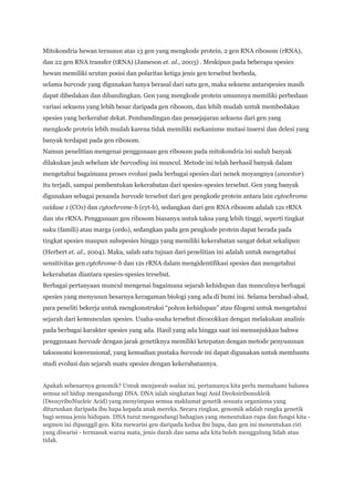 Mitokondria hewan tersusun atas 13 gen yang mengkode protein, 2 gen RNA ribosom (rRNA),
dan 22 gen RNA transfer (tRNA) (Jameson et. al., 2003) . Meskipun pada beberapa spesies
hewan memiliki urutan posisi dan polaritas ketiga jenis gen tersebut berbeda,
selama barcode yang digunakan hanya berasal dari satu gen, maka sekuens antarspesies masih
dapat dibedakan dan dibandingkan. Gen yang mengkode protein umumnya memiliki perbedaan
variasi sekuens yang lebih besar daripada gen ribosom, dan lebih mudah untuk membedakan
spesies yang berkerabat dekat. Pembandingan dan pensejajaran sekuens dari gen yang
mengkode protein lebih mudah karena tidak memiliki mekanisme mutasi insersi dan delesi yang
banyak terdapat pada gen ribosom.
Namun penelitian mengenai penggunaan gen ribosom pada mitokondria ini sudah banyak
dilakukan jauh sebelum ide barcoding ini muncul. Metode ini telah berhasil banyak dalam
mengetahui bagaimana proses evolusi pada berbagai spesies dari nenek moyangnya (ancestor)
itu terjadi, sampai pembentukan kekerabatan dari spesies-spesies tersebut. Gen yang banyak
digunakan sebagai penanda barcode tersebut dari gen pengkode protein antara lain cytochrome
oxidase 1 (CO1) dan cytochrome-b (cyt-b), sedangkan dari gen RNA ribosom adalah 12s rRNA
dan 16s rRNA. Penggunaan gen ribosom biasanya untuk taksa yang lebih tinggi, seperti tingkat
suku (famili) atau marga (ordo), sedangkan pada gen pengkode protein dapat berada pada
tingkat spesies maupun subspesies hingga yang memiliki kekerabatan sangat dekat sekalipun
(Herbert et. al., 2004). Maka, salah satu tujuan dari penelitian ini adalah untuk mengetahui
sensitivitas gen cytchrome-b dan 12s rRNA dalam mengidentifikasi spesies dan mengetahui
kekerabatan diantara spesies-spesies tersebut.
Berbagai pertanyaan muncul mengenai bagaimana sejarah kehidupan dan munculnya berbagai
spesies yang menyusun besarnya keragaman biologi yang ada di bumi ini. Selama berabad-abad,
para peneliti bekerja untuk mengkonstruksi “pohon kehidupan” atau filogeni untuk mengetahui
sejarah dari kemunculan spesies. Usaha-usaha tersebut dicocokkan dengan melakukan analisis
pada berbagai karakter spesies yang ada. Hasil yang ada hingga saat ini menunjukkan bahwa
penggunaan barcode dengan jarak genetiknya memiliki ketepatan dengan metode penyusunan
taksonomi konvensional, yang kemudian pustaka barcode ini dapat digunakan untuk membantu
studi evolusi dan sejarah suatu spesies dengan kekerabatannya.


Apakah sebenarnya genomik? Untuk menjawab soalan ini, pertamanya kita perlu memahami bahawa
semua sel hidup mengandungi DNA. DNA ialah singkatan bagi Asid Deoksiribonukleik
(DeoxyriboNucleic Acid) yang menyimpan semua maklumat genetik sesuatu organisma yang
diturunkan daripada ibu bapa kepada anak mereka. Secara ringkas, genomik adalah rangka genetik
bagi semua jenis hidupan. DNA turut mengandungi bahagian yang menentukan rupa dan fungsi kita -
segmen ini dipanggil gen. Kita mewarisi gen daripada kedua ibu bapa, dan gen ini menentukan ciri
yang diwarisi - termasuk warna mata, jenis darah dan sama ada kita boleh menggulung lidah atau
tidak.
 