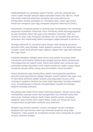 KEBELAKANGAN ini, perkataan seperti Tamiflu, antiviral, antibiotik dan
vaksin sudah menjadi sebutan dalam perbualan harian kita. Namun, masih
ada sedikit sebanyak kekeliruan mengenai apa yang sebenarnya
dimaksudkan dengan perkataan ini. Tambahan pula, masih juga timbul
kekeliruan mengenai ujian bagi mengesan jangkitan Influenza A (H1N1).

Pemahaman mengenai perkara ini penting bagi membolehkan kita membuat
keputusan berasaskan maklumat untuk membantu pihak bertanggungjawab
ke atas kesihatan awam dan juga untuk kebaikan umumnya. Oleh itu,
rencana ini akan cuba mengupas perkataan dan isu terbabit serta peranan
dimainkan oleh bioteknologi dalam menangani wabak penyakit di zaman ini.

Semoga maklumat ini, terutama sekali dengan latar belakang penularan
penyakit H1N1 yang dihadapi, boleh dijadikan panduan. Dua perkataan yang
mungkin sudah lama dikenali sejak sebelum wabak H1N1 lagi ialah antibiotik
dan juga vaksin.

Antibiotik dikatakan sebagai bahan kimia yang secara khususnya boleh
membasmi pertumbuhan bakteria dan penggunaannya dalam pembasmian
mikroorganisma lain seperti kulat. Vaksin pula adalah satu campuran atau
persediaan biologi digunakan untuk sistem pertahanan badan supaya dapat
mengenali sesuatu bahan asing yang menceroboh masuk ke badan.

Antara bendasing yang dimaksudkan adalah mikroorganisma pembawa
penyakit yang juga dikenali sebagai 'patogen' seperti bakteria dan juga virus.
Ini bermakna antibiotik adalah sesuatu yang digunakan khusus untuk
membasmi jangkitan bakteria dan tidak boleh digunakan terhadap jangkitan
virus. Penyalahgunaan antibiotik mengakibatkan masalah kerintangan
bakteria terhadap antibiotik.

Penyalahgunaan boleh timbul dalam beberapa keadaan. Situasi utama yang
membabitkan populasi awam ialah pengambilan dos antibiotik yang tidak
mencukupi. Keadaan sebegini boleh timbul apabila pesakit mendapati
jangkitan yang mereka alami seperti batuk sudah pun hilang dan terus
menghentikan pengambilan antibiotik yang diberikan.

Mungkin juga berlaku keadaan, pesakit mendapati mereka mendapat
jangkitan dan oleh kerana masih ada antibiotik terdahulu yang tidak
dihabiskan, maka pesakit itu mengambil inisiatif untuk mengubati diri sendiri
dengan antibiotik terbabit.
 