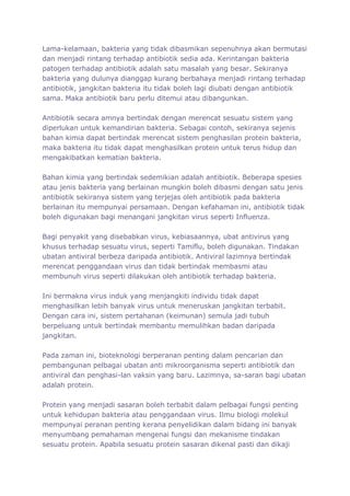 Lama-kelamaan, bakteria yang tidak dibasmikan sepenuhnya akan bermutasi
dan menjadi rintang terhadap antibiotik sedia ada. Kerintangan bakteria
patogen terhadap antibiotik adalah satu masalah yang besar. Sekiranya
bakteria yang dulunya dianggap kurang berbahaya menjadi rintang terhadap
antibiotik, jangkitan bakteria itu tidak boleh lagi diubati dengan antibiotik
sama. Maka antibiotik baru perlu ditemui atau dibangunkan.

Antibiotik secara amnya bertindak dengan merencat sesuatu sistem yang
diperlukan untuk kemandirian bakteria. Sebagai contoh, sekiranya sejenis
bahan kimia dapat bertindak merencat sistem penghasilan protein bakteria,
maka bakteria itu tidak dapat menghasilkan protein untuk terus hidup dan
mengakibatkan kematian bakteria.

Bahan kimia yang bertindak sedemikian adalah antibiotik. Beberapa spesies
atau jenis bakteria yang berlainan mungkin boleh dibasmi dengan satu jenis
antibiotik sekiranya sistem yang terjejas oleh antibiotik pada bakteria
berlainan itu mempunyai persamaan. Dengan kefahaman ini, antibiotik tidak
boleh digunakan bagi menangani jangkitan virus seperti Influenza.

Bagi penyakit yang disebabkan virus, kebiasaannya, ubat antivirus yang
khusus terhadap sesuatu virus, seperti Tamiflu, boleh digunakan. Tindakan
ubatan antiviral berbeza daripada antibiotik. Antiviral lazimnya bertindak
merencat penggandaan virus dan tidak bertindak membasmi atau
membunuh virus seperti dilakukan oleh antibiotik terhadap bakteria.

Ini bermakna virus induk yang menjangkiti individu tidak dapat
menghasilkan lebih banyak virus untuk meneruskan jangkitan terbabit.
Dengan cara ini, sistem pertahanan (keimunan) semula jadi tubuh
berpeluang untuk bertindak membantu memulihkan badan daripada
jangkitan.

Pada zaman ini, bioteknologi berperanan penting dalam pencarian dan
pembangunan pelbagai ubatan anti mikroorganisma seperti antibiotik dan
antiviral dan penghasi-lan vaksin yang baru. Lazimnya, sa-saran bagi ubatan
adalah protein.

Protein yang menjadi sasaran boleh terbabit dalam pelbagai fungsi penting
untuk kehidupan bakteria atau penggandaan virus. Ilmu biologi molekul
mempunyai peranan penting kerana penyelidikan dalam bidang ini banyak
menyumbang pemahaman mengenai fungsi dan mekanisme tindakan
sesuatu protein. Apabila sesuatu protein sasaran dikenal pasti dan dikaji
 