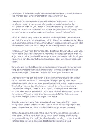 mekanisme tindakannya, maka pemahaman yang timbul boleh diguna pakai
bagi mencari jalan untuk merencatkan tindakan protein itu.

Vaksin pula terhasil apabila sesuatu bendasing mengaruhkan sistem
pertahanan tubuh untuk mengenalinya sebagai suatu bendasing dan
menghasilkan antibodi yang boleh menyekat bendasing berkenaan. Ada
beberapa cara vaksin dihasilkan. Antaranya penghasilan vaksin menggu-na-
kan mikroorganisma patogen yang dilemahkan atau dinyahaktifkan.

Selain itu, toksin yang dihasilkan bakteria boleh digunakan. Ini bermakna,
bagi individu yang sudah divaksinasi, toksin dihasilkan oleh kuman jangkitan
boleh dikenal pasti lalu dinyahaktifkan. Dalam keadaan sebegini, vaksin tidak
menghasilkan tindakan secara langsung ke atas organisma patogen.

Penggunaan virus yang dilemahkan atau dimatikan, terutama bagi virus yang
masih belum difahami sepenuhnya, membawa risikonya tersendiri. Oleh itu,
wujud usaha untuk membolehkan hanya protein permukaan mikrob patogen
dipencilkan dan dipersembahkan untuk dikenal pasti oleh sistem keimunan
badan.

Cara sebegini membolehkan sistem pertahanan mengenali mikroorganisma
yang boleh menjangkitinya dan menyediakan antibodi yang bersesuaian
tanpa risiko seperti dalam kes penggunaan virus yang dilemahkan.

Antara usaha yang giat dijalankan di banyak makmal penyelidikan seluruh
dunia, termasuk di Universiti Kebangsaan Malaysia (UKM) ialah kajian
terhadap protein mikroorganisma yang berpotensi dijadikan sasaran ubatan.
Ilmu biologi molekul dan bioteknologi menjadi teras yang mendokong
penyelidikan sebegini. Usaha ini di-harap dapat menyediakan antibiotik
generasi akan datang yang boleh menangani masalah kerintangan antibiotik
dan antiviral. Teknologi yang dibangunkan membolehkan kajian sesuatu
organisma patogen dilakukan dengan lebih cepat.

Sesuatu organisma yang baru saja dikenal pasti boleh diselidiki hingga
memperoleh ubatan antimikrob atau vaksin dalam masa yang singkat dan
bukan jangkamasa bertahun atau berabad lamanya seperti sekarang.

Dengan harapan sedemikian, maka tidak hairanlah dana hingga puluhan
bilion dolar Amerika disalurkan setiap tahun dalam bidang bioteknologi.
Penguasaan bidang ilmu biologi molekul dan bioteknologi, terutama aspek
bioteknologi perubatan, dijangka dapat memberi pulangan yang
 