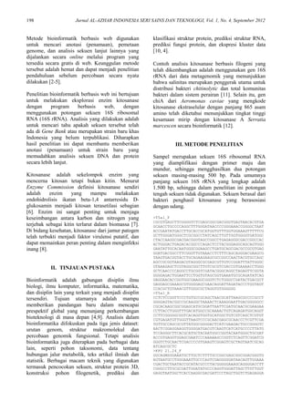 198 Jurnal AL-AZHAR INDONESIA SERI SAINS DAN TEKNOLOGI, Vol. 1, No. 4, September 2012
Metode bioinformatik berbasis web digunakan
untuk mencari anotasi (penamaan), pemetaan
genome, dan analisis sekuen lanjut lainnya yang
dijalankan secara online melalui program yang
tersedia secara gratis di web. Keunggulan metode
tersebut adalah hemat dan dapat menjadi penelitian
pendahuluan sebelum percobaan secara nyata
dilakukan [2-5].
Penelitian bioinformatik berbasis web ini bertujuan
untuk melakukan eksplorasi enzim kitosanase
dengan program berbasis web, dengan
menggunakan potongan sekuen 16S ribosomal
RNA (16S rRNA). Analisis yang dilakukan adalah
untuk mencari tahu apakah sekuen tersebut telah
ada di Gene Bank atau merupakan strain baru khas
Indonesia yang belum terpublikasi. Diharapkan
hasil penelitian ini dapat membantu memberikan
anotasi (penamaan) untuk strain baru yang
memudahkan analisis sekuen DNA dan protein
secara lebih lanjut.
Kitosanase adalah sekelompok enzim yang
mencerna kitosan tetapi bukan kitin. Menurut
Enzyme Commission definisi kitosanase sendiri
adalah enzim yang mampu melakukan
endohidrolisis ikatan beta-1,4 antarresidu D-
glukosamin menjadi kitosan terasetilasi sebagian
[6]. Enzim ini sangat penting untuk menjaga
keseimbangan antara karbon dan nitrogen yang
terjebak sebagai kitin terlarut dalam biomassa [7].
Di bidang kesehatan, kitosanase dari jamur patogen
telah terbukti menjadi faktor virulensi putatif, dan
dapat memainkan peran penting dalam menginfeksi
inang [8].
II. TINJAUAN PUSTAKA
Bioinformatik adalah gabungan disiplin ilmu
biologi, ilmu komputer, informatika, matematika,
dan disiplin lain yang terkait yang menjadi disiplin
tersendiri. Tujuan utamanya adalah mampu
memberikan pandangan baru dalam mencapai
prespektif global yang menunjang perkembangan
bioteknologi di masa depan [4,9]. Analisis dalam
bioinformatika difokuskan pada tiga jenis dataset:
urutan genom, struktur makromolekul dan
percobaan genomik fungsional. Tetapi analisis
bioinformatika juga diterapkan pada berbagai data
lain, seperti pohon taksonomi, data tentang
hubungan jalur metabolik, teks artikel ilmiah dan
statistik. Berbagai macam teknik yang digunakan
termasuk pencocokan sekuen, struktur protein 3D,
konstruksi pohon filogenetik, prediksi dan
klasifikasi struktur protein, prediksi struktur RNA,
prediksi fungsi protein, dan ekspresi kluster data
[10, 4].
Contoh analisis kitosanase berbasis filogeni yang
telah dikembangkan adalah menggunakan gen 16S
rRNA dari data metagenomik yang menunjukkan
bahwa salinitas merupakan penggerak utama untuk
distribusi bakteri chitinolytic dan total komunitas
bakteri dalam sistem perairan [11]. Selain itu, gen
chiA dari Aeromonas caviae yang mengkode
kitosanase ekstraselular dengan panjang 865 asam
amino telah diketahui menunjukkan tingkat tinggi
kesamaan mirip dengan kitosanase A Serratia
marcescen secara bioinformatik [12].
III. METODE PENELITIAN
Sampel merupakan sekuen 16S ribosomal RNA
yang diamplifikasi dengan primer maju dan
mundur, sehingga mengghasilkan dua potongan
sekuen masing-masing 500 bp. Pada umumnya
panjang sekuen 16S rRNA yang lengkap adalah
1.500 bp, sehingga dalam penelitian ini potongan
tengah sekuen tidak digunakan. Sekuen berasal dari
bakteri penghasil kitosanase yang berasosiasi
dengan udang.
>T5a1_F
CGCGTGAGCTTCGGGGTCTCGAGCGGCGACGGGTGAGTAACACGTGA
GCAACCTGCCCCAGGCTTTGGGATAACCCCGGGAAACCGGGGCTAAT
ACCGAATATGACCTTGCACCGCATGGTGTTTGGTGGAAAGTTTTTCG
GCTTGGGATGGGCTCGCGGCCTATCAGCTTGTTGGTGGGGTGATGGC
CTACCAAGGCGACGACGGGTAGCCGGCCTGAGAGGGCGACCGGCCAC
ACTGGGACTGAGACACGGCCCAGACTCCTACGGGAGGCAGCAGTGGG
GAATATTGCACAATGGGCGGAAGCCTGATGCAGCGACGCCGCGTGAG
GGATGACGGCCTTCGGGTTGTAAACCTCTTTCAGCAGGGACGAAGCG
TAAGTGACGGTACCTGCAGAAGAAGCGCCGGCCAACTACGTGCCAGC
AGCCGCGGTAAGACGTAGGGCGCGAGCGTTGTCCGGATTTATTGGGC
GTAAAGAGCTCGTAGGCGGCTTGTCGCGTCGACCGTGAAAACCTGGG
GCTCAACCCCAGGCCTGCGGTCGATACGGGCAGGCTAGAGTTCGGTA
GGGGAGACTGGAATTCCTGGTGTAGCGGTGAAATGCGCAGATATCAG
GAGGAACACCGGTGGCGAAGGCGGGTCTCTGGGCCGATACTGACGCT
GAGGAGCGAAAGCGTGGGGAGCGAACAGGATTAGATACCCTGGTAGT
CCACGCTGTAAACGTTGGGCGCTAGGTGTGGGGGG
>T5a1_R
CCTCTCCGGTTCCCTGTGCCGCAGCTAACGCATTAAGCGCCCCGCCT
GGGGAGTACGGCCGCAAGGCTAAAACTCAAAGGAATTGACGGGGGCC
CGCACAAGCGGCGGAGCATGCGGATTAATTCGATGCAACGCGAAGAA
CCTTACCTGGGTTTGACATGGCCGCAAAACTGTCAGAGATGGCAGGT
CCTTCGGGGGCGGTCACAGGTGGTGCATGGCTGTCGTCAGCTCGTGT
CGTGAGATGTTGGGTTAAGTCCCGCAACGAGCGCAACCCTCGTTCGA
TGTTGCCAGCGCGTTATGGCGGGGACTCATCGAAGACTGCCGGGGTC
AACTCGGAGGAAGGTGGGGATGACGTCAAGTCATCATGCCCCTTATG
TCCAGGGCTTCACGCATGCTACAATGGCCGGTACAATGGGCTGCGAT
ACCGTGAGGTGGAGCGAATCCCAAAAAGCCGGTCTCAGTTCGGATCG
GGGTCTGCAACTCGACCCCGTGAAGTCGGAGTCGCTAGTAATCGCAG
ATCAGCGCTC
>KPU 21.24_F
GGCAGMSGGAAATGCTTGCTCTTTTGCCGGCGAGCGGCGGACGGGTG
AGTAATGCCTGGGAAATTGCCCAGTCGAGGGGGATAACAGTTGGAAA
CGACTGCTAATACCGCATACGCCCTACGGGGGAAAGCAGGGGACCTT
CGGGCCTTGCGCGATTGGATATGCCCAGGTGGGATTAGCTTGTTGGT
GAGGTAATGGCTCACCAAGGCGACGATCCCTAGCTGGTCTGAGAGGA
 