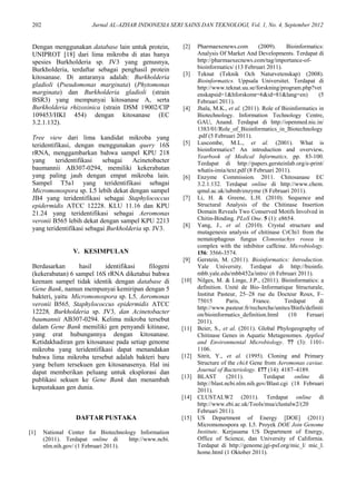 202 Jurnal AL-AZHAR INDONESIA SERI SAINS DAN TEKNOLOGI, Vol. 1, No. 4, September 2012
Dengan menggunakan database lain untuk protein,
UNIPROT [18] dari lima mikroba di atas hanya
spesies Burkholderia sp. JV3 yang genusnya,
Burkholderia, terdaftar sebagai penghasil protein
kitosanase. Di antaranya adalah: Burkholderia
gladioli (Pseudomonas marginata) (Phytomonas
marginata) dan Burkholderia gladioli (strain
BSR3) yang mempunyai kitosanase A, serta
Burkholderia rhizoxinica (strain DSM 19002/CIP
109453/HKI 454) dengan kitosanase (EC
3.2.1.132).
Tree view dari lima kandidat mikroba yang
teridentifikasi, dengan menggunakan query 16S
rRNA, menggambarkan bahwa sampel KPU 218
yang teridentifikasi sebagai Acinetobacter
baumannii AB307-0294, memiliki kekerabatan
yang paling jauh dengan empat mikroba lain.
Sampel T5a1 yang teridentifikasi sebagai
Micromonospora sp. L5 lebih dekat dengan sampel
JB4 yang teridentifikasi sebagai Staphylococcus
epidermidis ATCC 12228. KLU 11.16 dan KPU
21.24 yang teridentifikasi sebagai Aeromonas
veronii B565 lebih dekat dengan sampel KPU 2213
yang teridentifikasi sebagai Burkholderia sp. JV3.
V. KESIMPULAN
Berdasarkan hasil identifikasi filogeni
(kekerabatan) 6 sampel 16S rRNA diketahui bahwa
keenam sampel tidak identik dengan database di
Gene Bank, namun mempunyai kemiripan dengan 5
bakteri, yaitu Micromonospora sp. L5, Aeromonas
veronii B565, Staphylococcus epidermidis ATCC
12228, Burkholderia sp. JV3, dan Acinetobacter
baumannii AB307-0294. Kelima mikroba tersebut
dalam Gene Bank memiliki gen penyandi kitinase,
yang erat hubungannya dengan kitosanase.
Ketidakhadiran gen kitosanase pada setiap genome
mikroba yang teridentifikasi dapat menandakan
bahwa lima mikroba tersebut adalah bakteri baru
yang belum tersekuen gen kitosanasenya. Hal ini
dapat memberikan peluang untuk eksplorasi dan
publikasi sekuen ke Gene Bank dan menambah
kepustakaan gen dunia.
DAFTAR PUSTAKA
[1] National Center for Biotechnology Information
(2011). Terdapat online di http://www.ncbi.
nlm.nih.gov/ (1 Februari 2011).
[2] Pharmaexenews.com (2009). Bioinformatics:
Analysis Of Market And Developments. Terdapat di
http://pharmaexecnews.com/tag/importance-of-
bioinformatics/ (13 Februari 2011).
[3] Teknat (Teknik Och Naturvetenskap) (2008).
Bioinformatics. Uppsala Universitet. Terdapat di
http://www.teknat.uu.se/forskning/program.php?vet
enskapsid=1&hforskomr=6&id=81&lang=en) (5
Februari 2011).
[4] Jhala, M.K., et al. (2011). Role of Bioinformatics in
Biotechnology. Information Technology Centre,
GAU, Anand. Terdapat di http://openmed.nic.in/
1383/01/Role_of_Bioinformatics_in_Biotechnology
.pdf (5 Februari 2011).
[5] Luscombe, M.L., et al. (2001). What is
bioinformatics? An introduction and overview.
Yearbook of Medical Informatics, pp. 83-100.
Terdapat di http://papers.gersteinlab.org/e-print/
whatis-imia/text.pdf (8 Februari 2011).
[6] Enzyme Commission. 2011. Chitosanase EC
3.2.1.132. Terdapat online di http://www.chem.
qmul.ac.uk/iubmb/enzyme (8 Februari 2011).
[7] Li, H. & Greene, L.H. (2010). Sequence and
Structural Analysis of the Chitinase Insertion
Domain Reveals Two Conserved Motifs Involved in
Chitin-Binding. PLoS One. 5 (1): e8654.
[8] Yang, J., et al. (2010). Crystal structure and
mutagenesis analysis of chitinase CrChi1 from the
nematophagous fungus Clonostachys rosea in
complex with the inhibitor caffeine. Microbiology.
156: 3566-3574.
[9] Gerstein, M. (2011). Bioinformatics: Introduction.
Yale University. Terdapat di http://bioinfo.
mbb.yale.edu/mbb452a/intro/ (6 Februari 2011).
[10] Nilges, M. & Linge, J.P., (2011). Bioinformatics: a
definition. Unité de Bio–Informatique Structurale,
Institut Pasteur, 25–28 rue du Docteur Roux, F–
75015 Paris, France. Terdapat di
http://www.pasteur.fr/recherche/unites/Binfs/definiti
on/bioinformatics_definition.html (10 Feruari
2011).
[11] Beier, S., et al. (2011). Global Phylogeography of
Chitinase Genes in Aquatic Metagenomes. Applied
and Environmental Microbiology. 77 (3): 1101-
1106.
[12] Sitrit, Y., et al. (1995). Cloning and Primary
Structure of the chiA Gene from Aeromonas caviae.
Journal of Bacteriology. 177 (14): 4187–4189.
[13] BLAST (2011). Terdapat online di
http://blast.ncbi.nlm.nih.gov/Blast.cgi (18 Februari
2011).
[14] CLUSTALW2 (2011). Terdapat online di
http://www.ebi.ac.uk/Tools/msa/clustalw2/(20
Februari 2011).
[15] US Department of Energy [DOE] (2011)
Micromonospora sp. L5. Proyek DOE Join Genome
Institute. Kerjasama US Department of Energy,
Office of Science, dan University of California.
Terdapat di http://genome.jgi-psf.org/mic_l/ mic_l.
home.html (1 Oktober 2011).
 