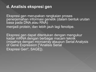 d. Analisis ekspresi gen
Ekspresi gen merupakan rangkaian proses
penerjemahan informasi genetik (dalam bentuk urutan
basa pada DNA atau RNA)
menjadi protein, dan lebih jauh lagi fenotipe.
Ekspresi gen dapat ditentukan dengan mengukur
kadar mRNA dengan berbagai macam teknik
(misalnya dengan microarray ataupun Serial Analysis
of Gene Expression ["Analisis Serial
Ekspresi Gen", SAGE]).
 