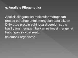 e. Analisis Filogenetika
Analisis filogenetika molekuler merupakan
proses bertahap untuk mengolah data sikuen
DNA atau protein sehingga diperoleh suatu
hasil yang menggambarkan estimasi mengenai
hubungan evolusi suatu
kelompok organisme.
 