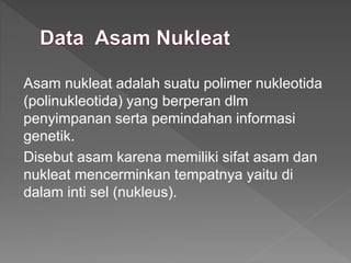 Asam nukleat adalah suatu polimer nukleotida
(polinukleotida) yang berperan dlm
penyimpanan serta pemindahan informasi
genetik.
Disebut asam karena memiliki sifat asam dan
nukleat mencerminkan tempatnya yaitu di
dalam inti sel (nukleus).
 