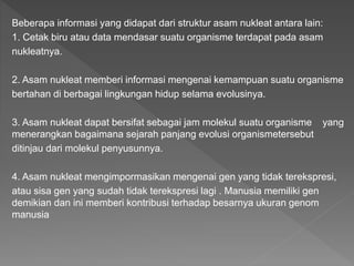 Beberapa informasi yang didapat dari struktur asam nukleat antara lain:
1. Cetak biru atau data mendasar suatu organisme terdapat pada asam
nukleatnya.
2. Asam nukleat memberi informasi mengenai kemampuan suatu organisme
bertahan di berbagai lingkungan hidup selama evolusinya.
3. Asam nukleat dapat bersifat sebagai jam molekul suatu organisme yang
menerangkan bagaimana sejarah panjang evolusi organismetersebut
ditinjau dari molekul penyusunnya.
4. Asam nukleat mengimpormasikan mengenai gen yang tidak terekspresi,
atau sisa gen yang sudah tidak terekspresi lagi . Manusia memiliki gen
demikian dan ini memberi kontribusi terhadap besarnya ukuran genom
manusia
 