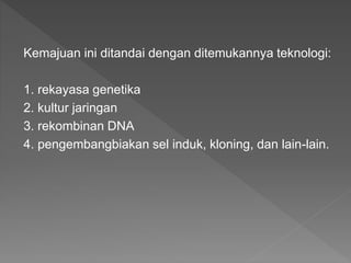 Kemajuan ini ditandai dengan ditemukannya teknologi:
1. rekayasa genetika
2. kultur jaringan
3. rekombinan DNA
4. pengembangbiakan sel induk, kloning, dan lain-lain.
 