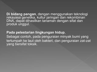 Di bidang pangan, dengan menggunakan teknologi
rekayasa genetika, kultur jaringan dan rekombinan
DNA, dapat dihasilkan tanaman dengan sifat dan
produk unggul.
Pada pelestarian lingkungan hidup,
Sebagai contoh, pada penguraian minyak bumi yang
tertumpah ke laut oleh bakteri, dan penguraian zat-zat
yang bersifat toksik.
 