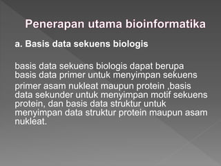 a. Basis data sekuens biologis
basis data sekuens biologis dapat berupa
basis data primer untuk menyimpan sekuens
primer asam nukleat maupun protein ,basis
data sekunder untuk menyimpan motif sekuens
protein, dan basis data struktur untuk
menyimpan data struktur protein maupun asam
nukleat.
 