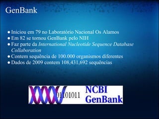 GenBank
●Iniciou em 79 no Laboratório Nacional Os Alamos
●Em 82 se tornou GenBank pelo NIH
●Faz parte da International Nucleotide Sequence Database
Collaboration
●Contem sequência de 100.000 organismos diferentes
●Dados de 2009 contem 108,431,692 sequências
 