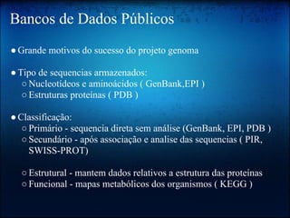 Bancos de Dados Públicos
●Grande motivos do sucesso do projeto genoma
●Tipo de sequencias armazenados:
○Nucleotídeos e aminoácidos ( GenBank,EPI )
○Estruturas proteínas ( PDB )
●Classificação:
○Primário - sequencia direta sem análise (GenBank, EPI, PDB )
○Secundário - após associação e analise das sequencias ( PIR,
SWISS-PROT)
○Estrutural - mantem dados relativos a estrutura das proteínas
○Funcional - mapas metabólicos dos organismos ( KEGG )
 