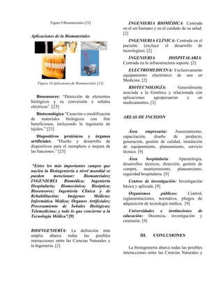 Figura 9.Biomateriales [23]

Aplicaciones de la Biomateriales

INGENIERIA BIOMÉDICA: Centrada
en el ser humano y en el cuidado de su salud.
[2]
INGENIERIA CLÍNICA: Centrada en el
paciente (excluye el desarrollo de
tecnologías). [2]
INGENIERIA
HOSPITALARIA:
Centrada en la infraestructura soporte. [2]

Figura 10.Aplicaiones de Biomateriales [23]

Biosensores: “Detección de elementos
biológicos y su conversión a señales
eléctricas”. [23]
Biotecnológica “Creación o modificación
de materiales biológicos con fine
beneficiosos, incluyendo la ingeniería de
tejidos.” [23]
Dispositivos protésicos y órganos
artificiales: “Diseño y desarrollo de
dispositivos para el reemplazo o mejora de
las funciones.” [23]
“Entre los más importantes campos que
nuclea la Bioingeniería a nivel mundial se
pueden
mencionar:
Biomateriales;
INGENIERÍA
Biomédica;
Ingeniería
Hospitalaria; Biomecánica; Bioóptica;
Biosensores; Ingeniería Clínica y de
Rehabilitación;
Imágenes
Médicas;
Informática Médica; Órganos Artificiales;
Procesamiento de Señales Biológicas;
Telemedicina; y todo lo que concierne a la
Tecnología Médica”.[9]
BIOINGENIERÍA: La definición más
amplia
abarca
todas
las
posibles
interacciones entre las Ciencias Naturales y
la Ingeniería. [2]

ELECTROMEDICINA: Exclusivamente
equipamiento electrónico de uso en
Medicina. [2]
BIOTECNOLOGÍA:
Generalmente
asociada a la Genética y relacionada con
aplicaciones
agropecuarias
y
en
medicamentos. [2]
AREAS DE INCISION
Área
empresaria:
Asesoramiento,
capacitación,
diseño
de
producto,
generación, gestión de calidad, instalación
de equipamiento, planeamiento, servicio
técnico. [9]
Área
hospitalaria:
Aparatología,
desarrollos técnicos, dirección, gestión de
compra, mantenimiento, planeamiento,
seguridad hospitalaria. [9]
Centros de investigación: Investigación
básica y aplicada. [9]
Organismos
públicos:
Control,
reglamentaciones, normativa, pliegos de
adquisición de tecnología médica. [9]
Universidades e instituciones de
educación: Docencia, investigación y
extensión. [9]
III.

CONLUSIONES

La bioingeniería abarca todas las posibles
interacciones entre las Ciencias Naturales y

 