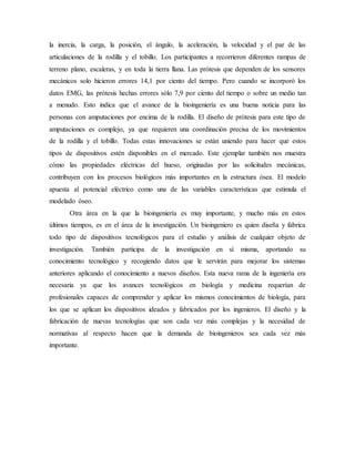 la inercia, la carga, la posición, el ángulo, la aceleración, la velocidad y el par de las
articulaciones de la rodilla y el tobillo. Los participantes a recorrieron diferentes rampas de
terreno plano, escaleras, y en toda la tierra llana. Las prótesis que dependen de los sensores
mecánicos solo hicieron errores 14,1 por ciento del tiempo. Pero cuando se incorporó los
datos EMG, las prótesis hechas errores sólo 7,9 por ciento del tiempo o sobre un medio tan
a menudo. Esto indica que el avance de la bioingeniería es una buena noticia para las
personas con amputaciones por encima de la rodilla. El diseño de prótesis para este tipo de
amputaciones es complejo, ya que requieren una coordinación precisa de los movimientos
de la rodilla y el tobillo. Todas estas innovaciones se están uniendo para hacer que estos
tipos de dispositivos estén disponibles en el mercado. Este ejemplar también nos muestra
cómo las propiedades eléctricas del hueso, originadas por las solicitudes mecánicas,
contribuyen con los procesos biológicos más importantes en la estructura ósea. El modelo
apuesta al potencial eléctrico como una de las variables características que estimula el
modelado óseo.
Otra área en la que la bioingeniería es muy importante, y mucho más en estos
últimos tiempos, es en el área de la investigación. Un bioingeniero es quien diseña y fabrica
todo tipo de dispositivos tecnológicos para el estudio y análisis de cualquier objeto de
investigación. También participa de la investigación en sí misma, aportando su
conocimiento tecnológico y recogiendo datos que le servirán para mejorar los sistemas
anteriores aplicando el conocimiento a nuevos diseños. Esta nueva rama de la ingeniería era
necesaria ya que los avances tecnológicos en biología y medicina requerían de
profesionales capaces de comprender y aplicar los mismos conocimientos de biología, para
los que se aplican los dispositivos ideados y fabricados por los ingenieros. El diseño y la
fabricación de nuevas tecnologías que son cada vez más complejas y la necesidad de
normativas al respecto hacen que la demanda de bioingenieros sea cada vez más
importante.
 