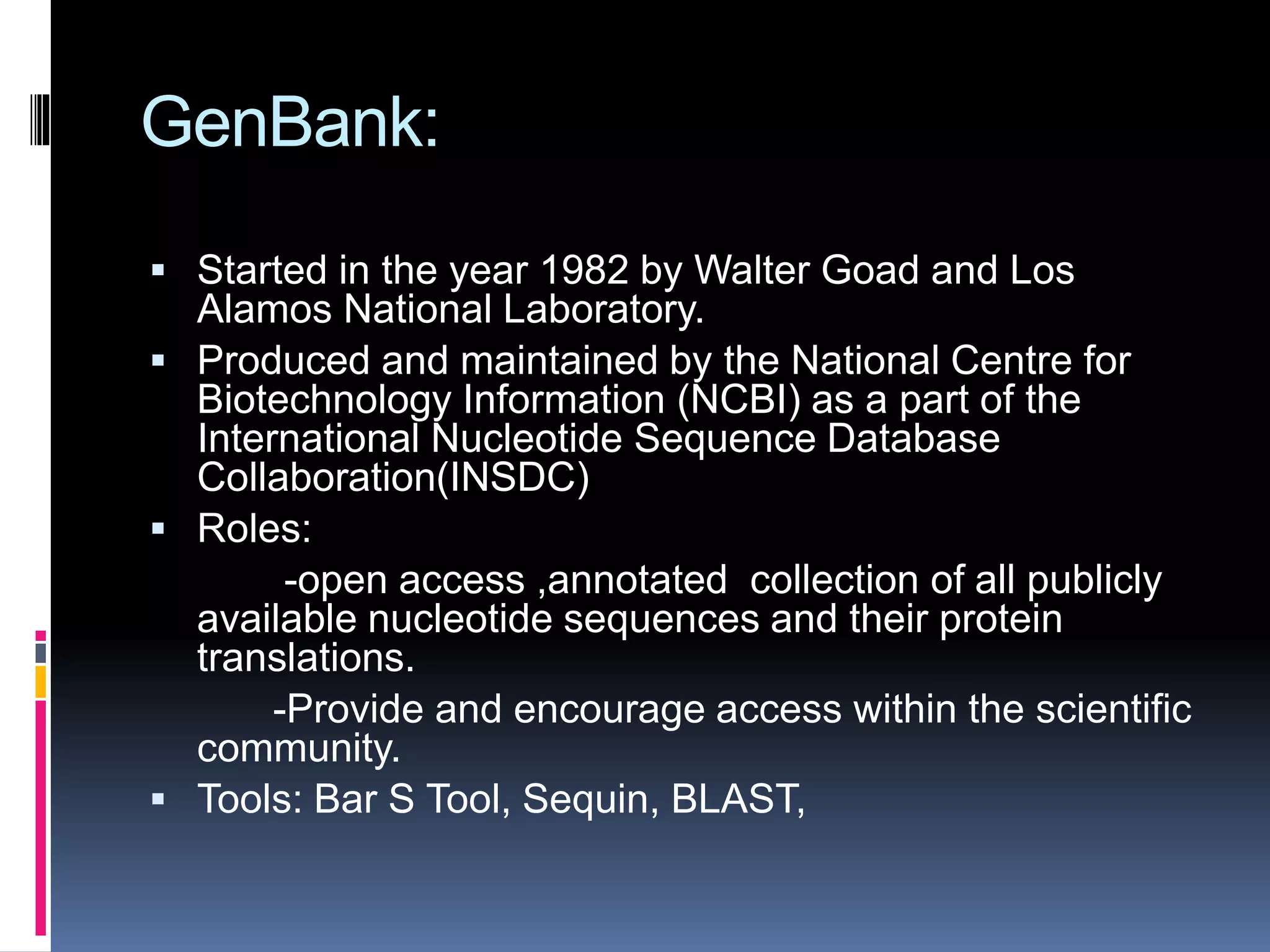 GenBank:
 Started in the year 1982 by Walter Goad and Los
Alamos National Laboratory.
 Produced and maintained by the National Centre for
Biotechnology Information (NCBI) as a part of the
International Nucleotide Sequence Database
Collaboration(INSDC)
 Roles:
-open access ,annotated collection of all publicly
available nucleotide sequences and their protein
translations.
-Provide and encourage access within the scientific
community.
 Tools: Bar S Tool, Sequin, BLAST,
 