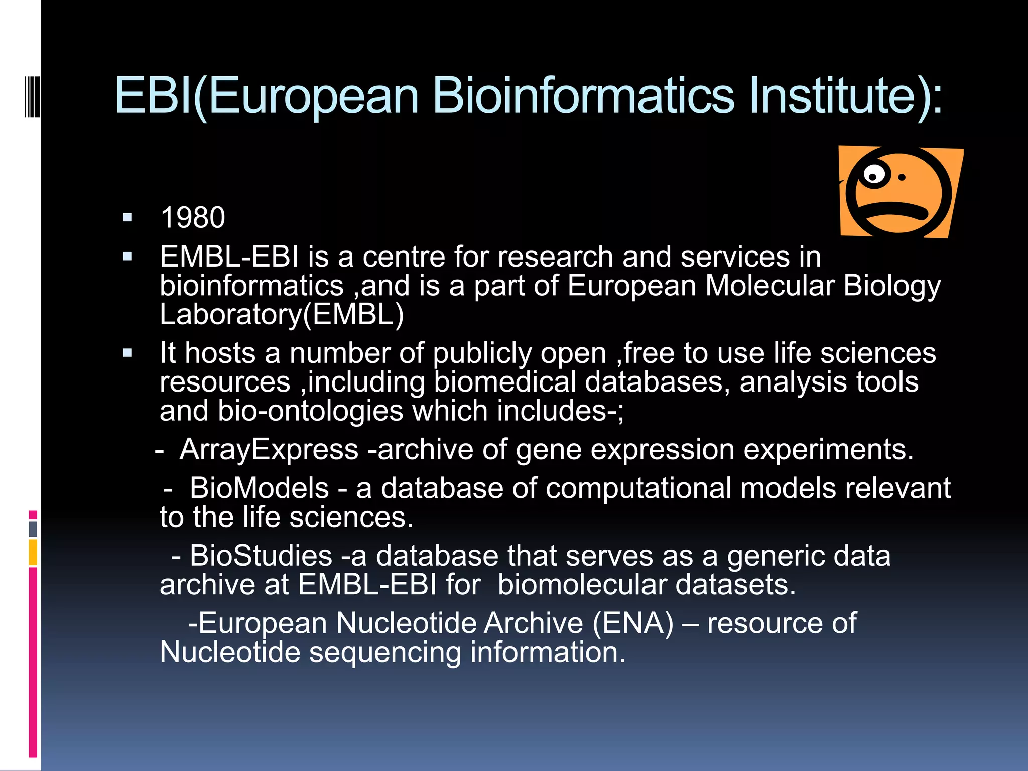 EBI(European Bioinformatics Institute):
 1980
 EMBL-EBI is a centre for research and services in
bioinformatics ,and is a part of European Molecular Biology
Laboratory(EMBL)
 It hosts a number of publicly open ,free to use life sciences
resources ,including biomedical databases, analysis tools
and bio-ontologies which includes-;
- ArrayExpress -archive of gene expression experiments.
- BioModels - a database of computational models relevant
to the life sciences.
- BioStudies -a database that serves as a generic data
archive at EMBL-EBI for biomolecular datasets.
-European Nucleotide Archive (ENA) – resource of
Nucleotide sequencing information.
 