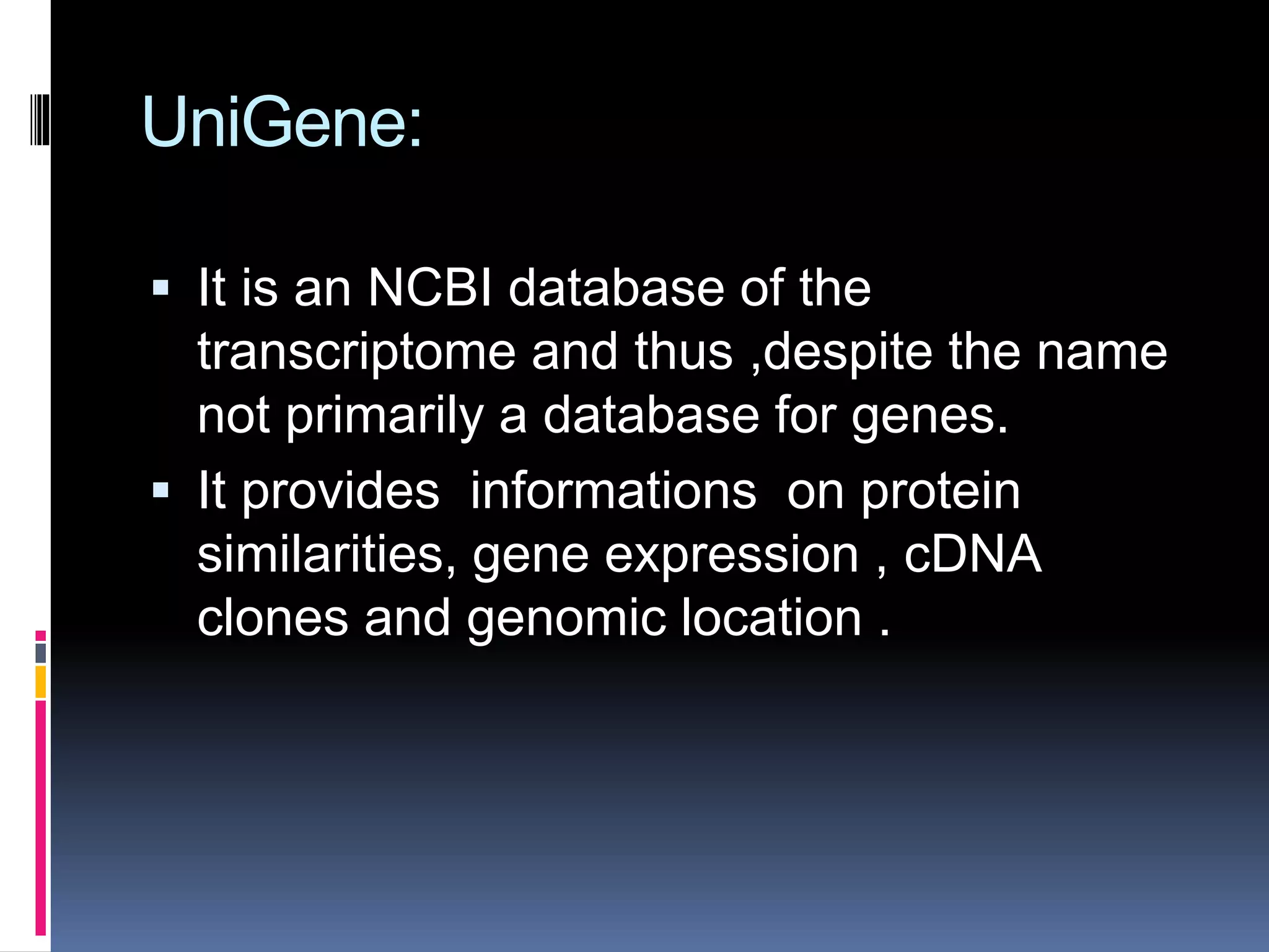 UniGene:
 It is an NCBI database of the
transcriptome and thus ,despite the name
not primarily a database for genes.
 It provides informations on protein
similarities, gene expression , cDNA
clones and genomic location .
 