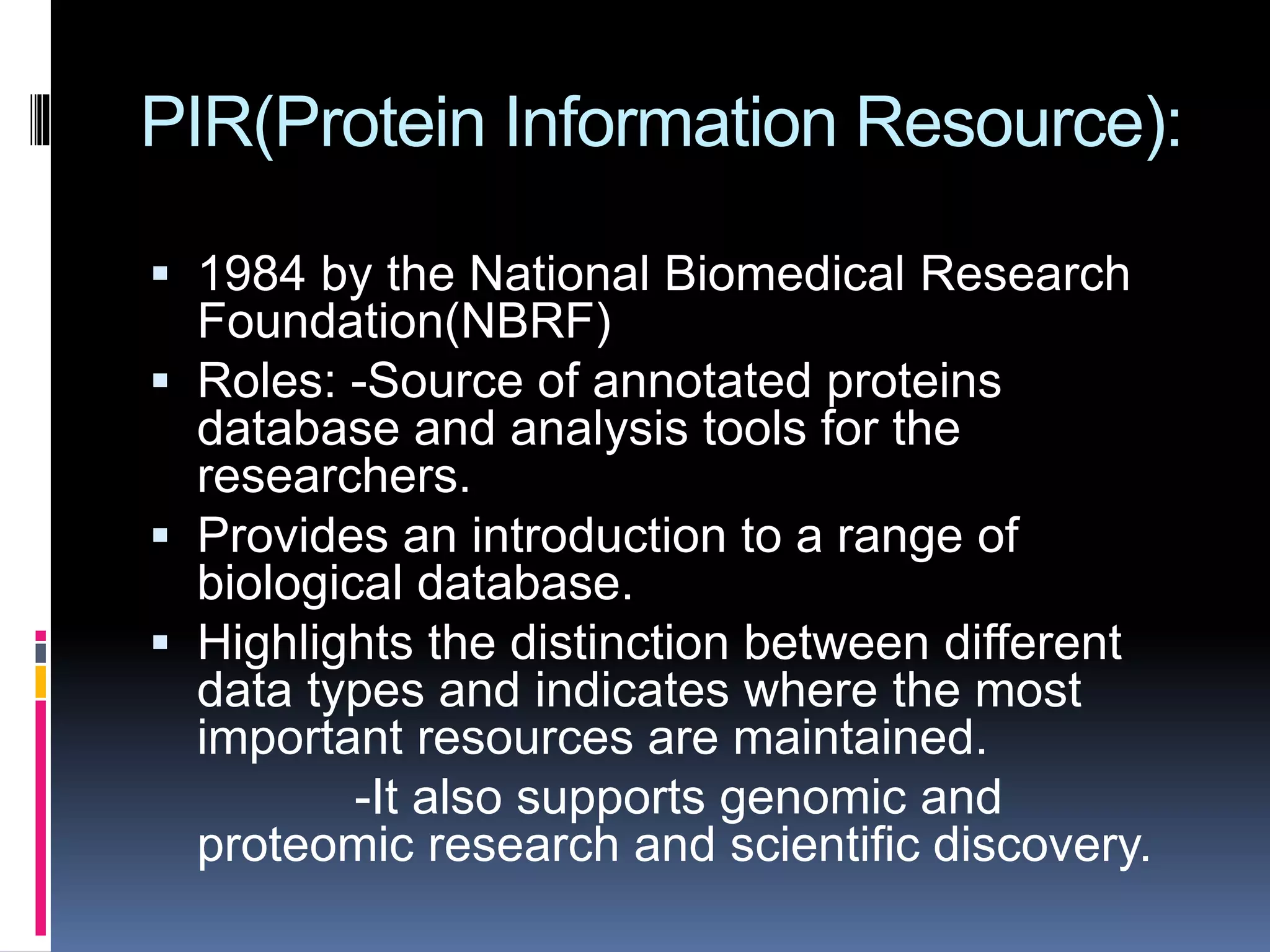 PIR(Protein Information Resource):
 1984 by the National Biomedical Research
Foundation(NBRF)
 Roles: -Source of annotated proteins
database and analysis tools for the
researchers.
 Provides an introduction to a range of
biological database.
 Highlights the distinction between different
data types and indicates where the most
important resources are maintained.
-It also supports genomic and
proteomic research and scientific discovery.
 