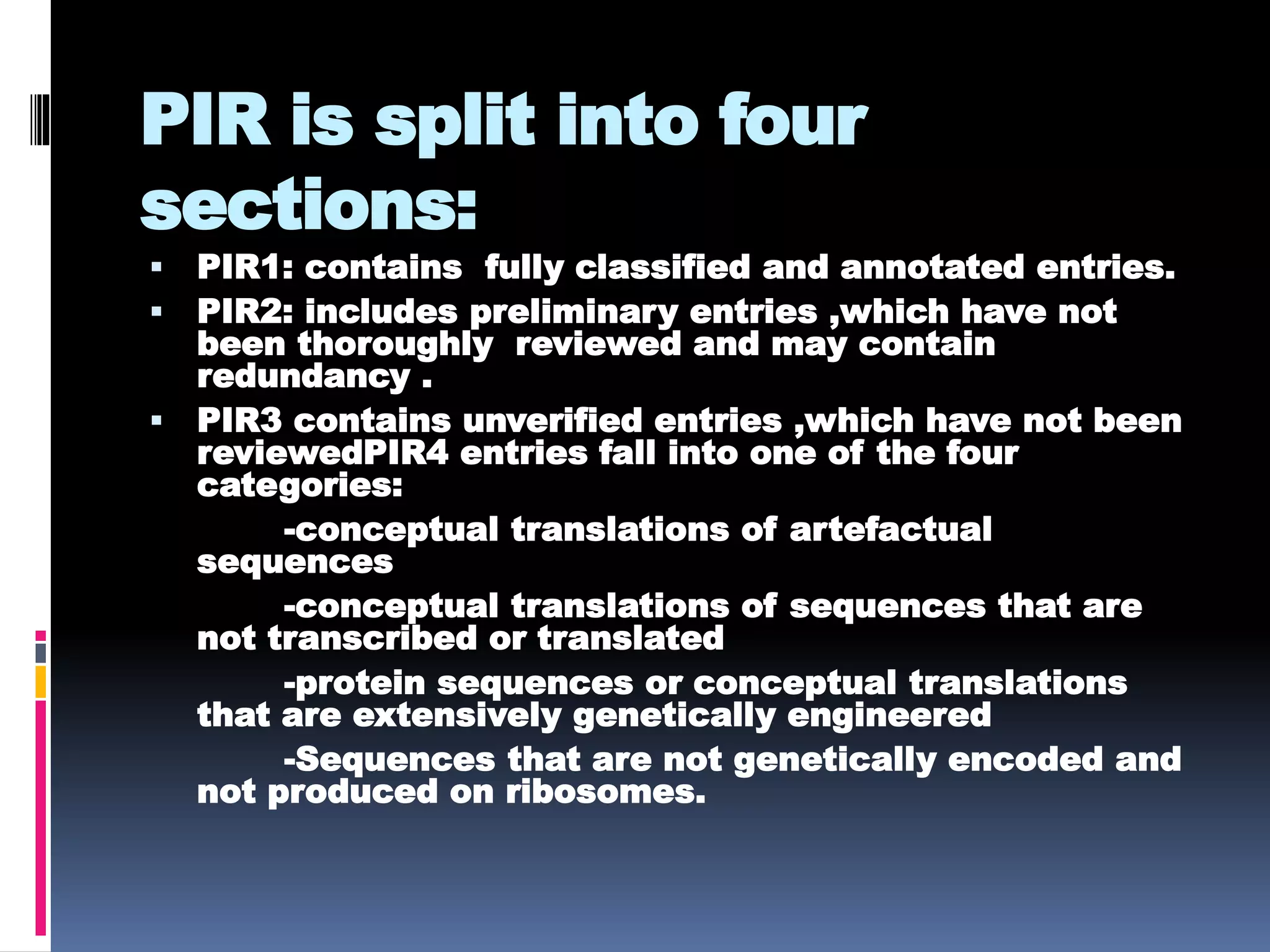 PIR is split into four
sections:
 PIR1: contains fully classified and annotated entries.
 PIR2: includes preliminary entries ,which have not
been thoroughly reviewed and may contain
redundancy .
 PIR3 contains unverified entries ,which have not been
reviewedPIR4 entries fall into one of the four
categories:
-conceptual translations of artefactual
sequences
-conceptual translations of sequences that are
not transcribed or translated
-protein sequences or conceptual translations
that are extensively genetically engineered
-Sequences that are not genetically encoded and
not produced on ribosomes.
 