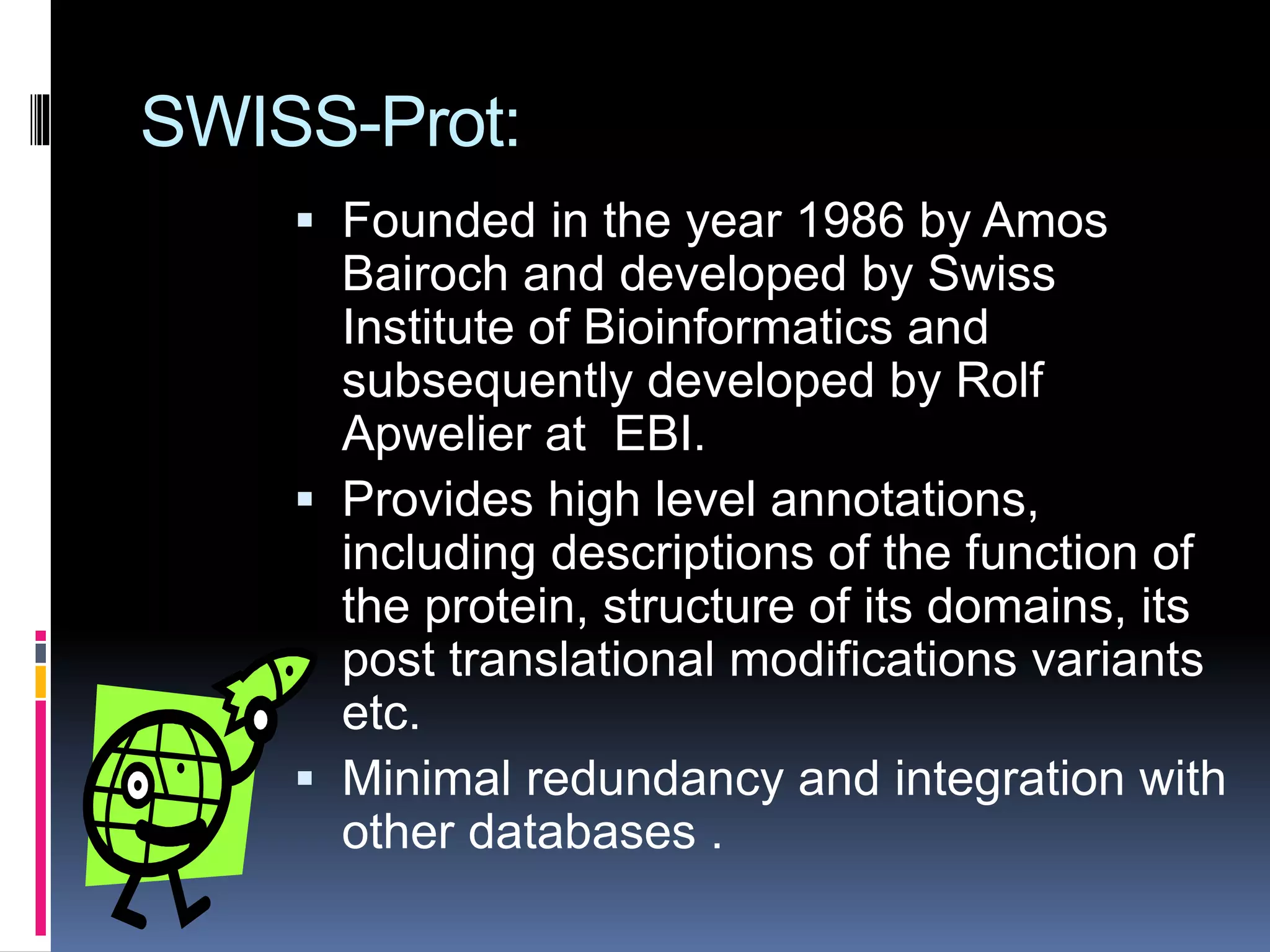 SWISS-Prot:
 Founded in the year 1986 by Amos
Bairoch and developed by Swiss
Institute of Bioinformatics and
subsequently developed by Rolf
Apwelier at EBI.
 Provides high level annotations,
including descriptions of the function of
the protein, structure of its domains, its
post translational modifications variants
etc.
 Minimal redundancy and integration with
other databases .
 